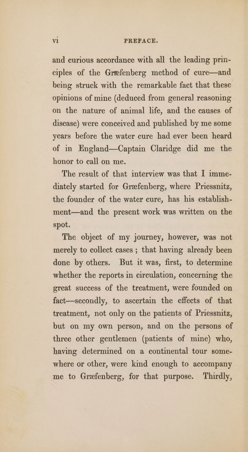 and curious accordance with all the leading prin- ciples of the Greefenberg method of cure—and being struck with the remarkable fact that these opinions of mine (deduced from general reasoning on the nature of animal life, and the causes of disease) were conceived and published by me some years before the water cure had ever been heard of in England—Captain Claridge did me the honor to call on me. The result of that interview was that I imme- diately started for Greefenberg, where Priessnitz, the founder of the water cure, has his establish- ment—and the present work was written on the spot. The object of my journey, however, was not merely to collect cases ; that having already been done by others. But it was, first, to determine whether the reports in circulation, concerning the great success of the treatment, were founded on fact—secondly, to ascertain the effects of that treatment, not only on the patients of Priessnitz, but on my own person, and on the persons of three other gentlemen (patients of mine) who, having determined on a continental tour some- where or other, were kind enough to accompany me to Grefenberg, for that purpose. Thirdly,