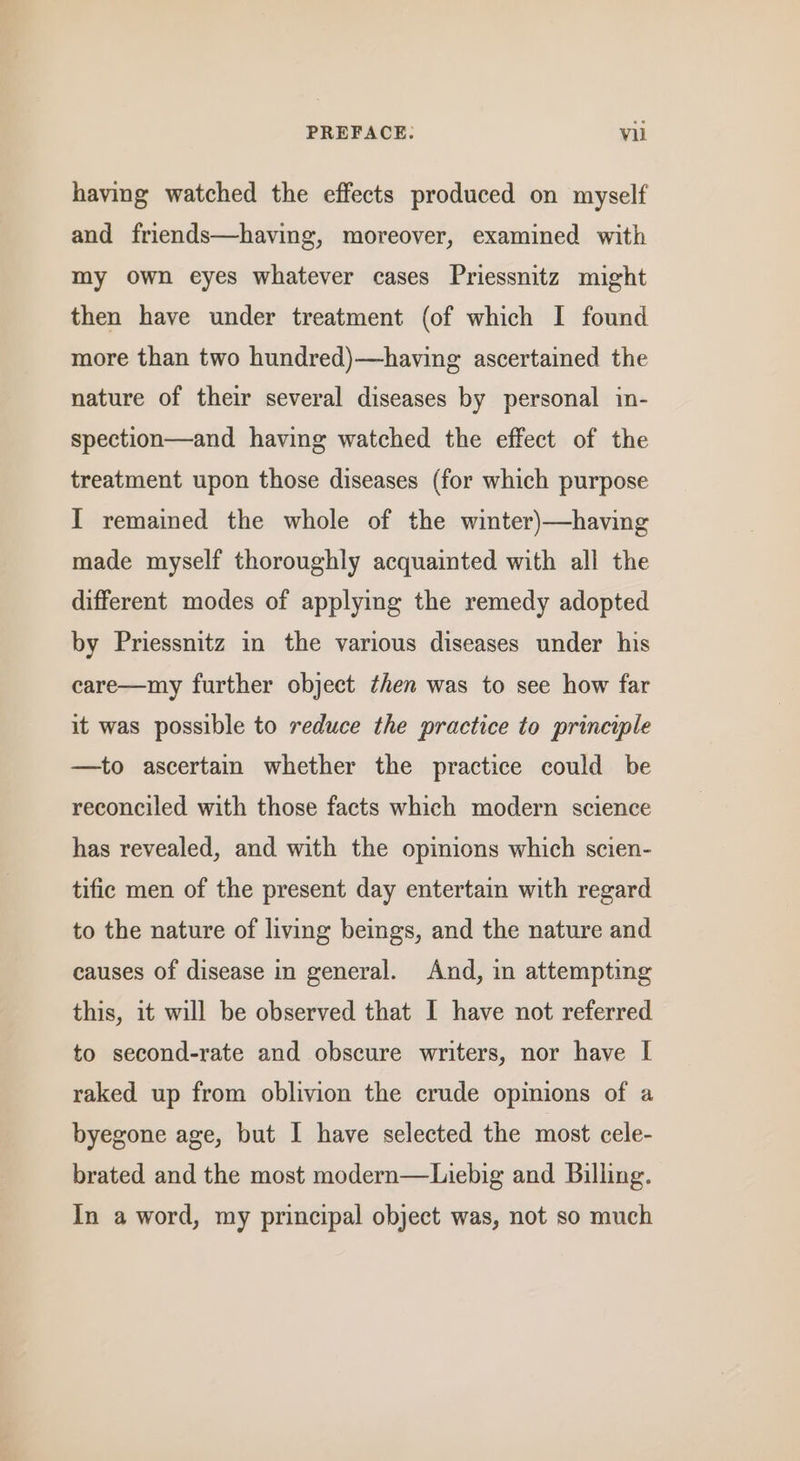 having watched the effects produced on myself and friends—having, moreover, examined with my own eyes whatever cases Priessnitz might then have under treatment (of which I found more than two hundred)—having ascertained the nature of their several diseases by personal in- spection—and having watched the effect of the treatment upon those diseases (for which purpose I remained the whole of the winter)—having made myself thoroughly acquainted with all the different modes of applying the remedy adopted by Priessnitz in the various diseases under his care—my further object then was to see how far it was possible to reduce the practice to principle —to ascertain whether the practice could be reconciled with those facts which modern science has revealed, and with the opinions which scien- tific men of the present day entertain with regard to the nature of living beings, and the nature and causes of disease in general. And, in attempting this, it will be observed that I have not referred to second-rate and obscure writers, nor have I raked up from oblivion the crude opinions of a byegone age, but I have selected the most cele- brated and the most modern—Liebig and Billing. In a word, my principal object was, not so much