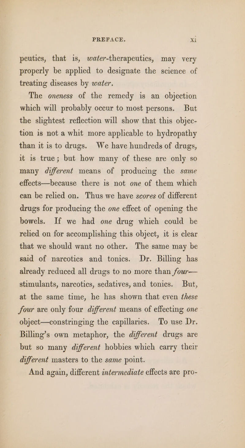 peutics, that is, water-therapeutics, may very properly be applied to designate the science of treating diseases by water. The oneness of the remedy is an objection which will probably occur to most persons. But the slightest reflection will show that this objec- tion is not a whit more applicable to hydropathy than it is to drugs. We have hundreds of drugs, it is true; but how many of these are only so many different means of producing the same effects—because there is not one of them which can be relied on. Thus we have scores of different drugs for producing the one effect of opening the bowels. If we had one drug which could be relied on for accomplishing this object, it is clear that we should want no other. The same may be said of narcotics and tonics. Dr. Billing has already reduced all drugs to no more than four— stimulants, narcotics, sedatives, and tonics. But, at the same time, he has shown that even these four are only four different means of effecting one object—constringing the capillaries. To use Dr. Billing’s own metaphor, the different drugs are but so many different hobbies which carry their different masters to the same point. And again, different intermediate effects are pro-