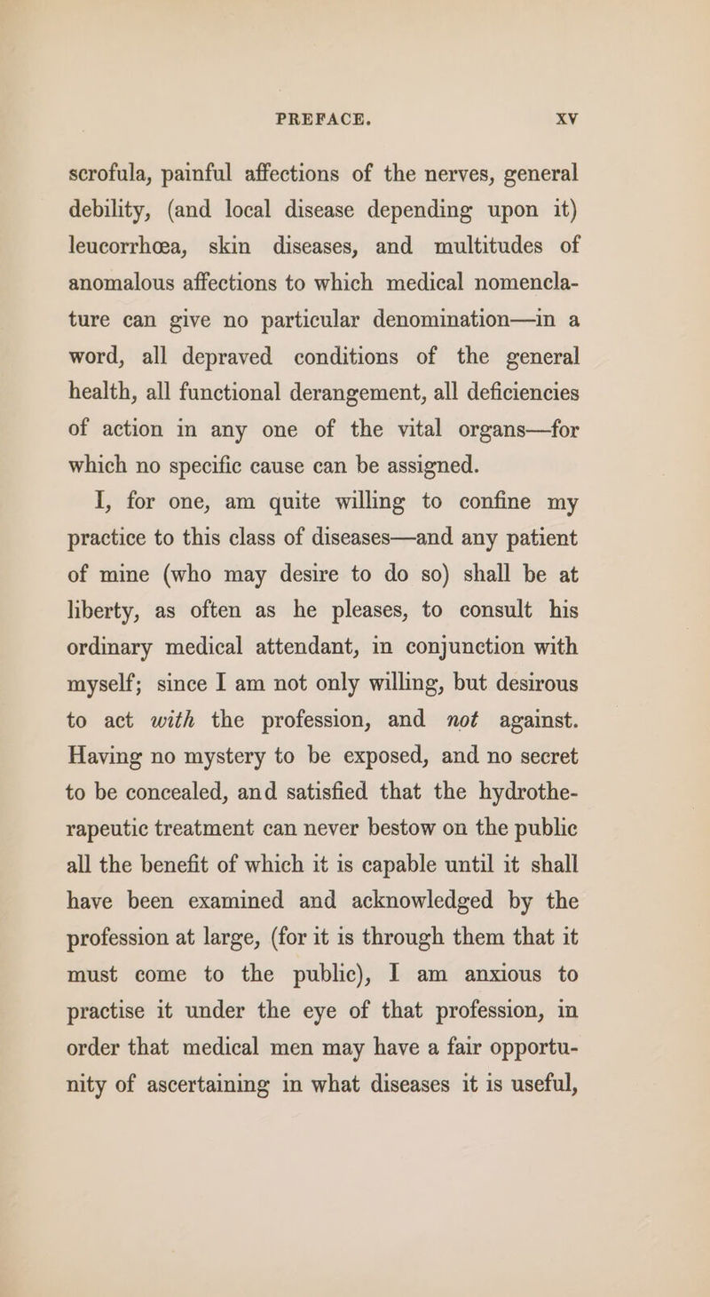 scrofula, painful affections of the nerves, general debility, (and local disease depending upon it) leucorrhcea, skin diseases, and multitudes of anomalous affections to which medical nomencla- ture can give no particular denomination—in a word, all depraved conditions of the general health, all functional derangement, all deficiencies of action m any one of the vital organs—for which no specific cause can be assigned. I, for one, am quite willing to confine my practice to this class of diseases—and any patient of mine (who may desire to do so) shall be at liberty, as often as he pleases, to consult his ordinary medical attendant, in conjunction with myself; since I am not only willing, but desirous to act with the profession, and not against. Having no mystery to be exposed, and no secret to be concealed, and satisfied that the hydrothe- rapeutic treatment can never bestow on the public all the benefit of which it is capable until it shall have been examined and acknowledged by the profession at large, (for it is through them that it must come to the public), 1 am anxious to practise it under the eye of that profession, in order that medical men may have a fair opportu- nity of ascertaining in what diseases it is useful,