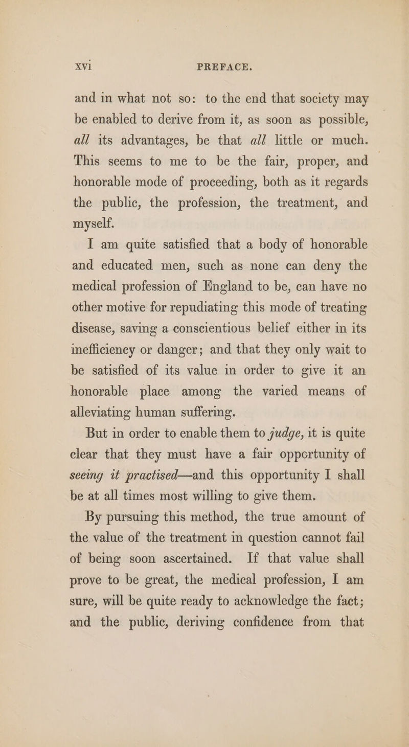 and in what not so: to the end that society may be enabled to derive from it, as soon as possible, all its advantages, be that all little or much. This seems to me to be the fair, proper, and — honorable mode of proceeding, both as it regards the public, the profession, the treatment, and myself. I am quite satisfied that a body of honorable and educated men, such as none can deny the medical profession of England to be, can have no other motive for repudiating this mode of treating disease, saving a conscientious belief either in its inefficiency or danger; and that they only wait to be satisfied of its value in order to give it an honorable place among the varied means of alleviating human suffering. But in order to enable them to judge, it is quite clear that they must have a fair oppertunity of seeing it practised—and this opportunity I shall be at all times most willing to give them. By pursuing this method, the true amount of the value of the treatment in question cannot fail of being soon ascertained. If that value shall prove to be great, the medical profession, I am sure, will be quite ready to acknowledge the fact; and the public, deriving confidence from that