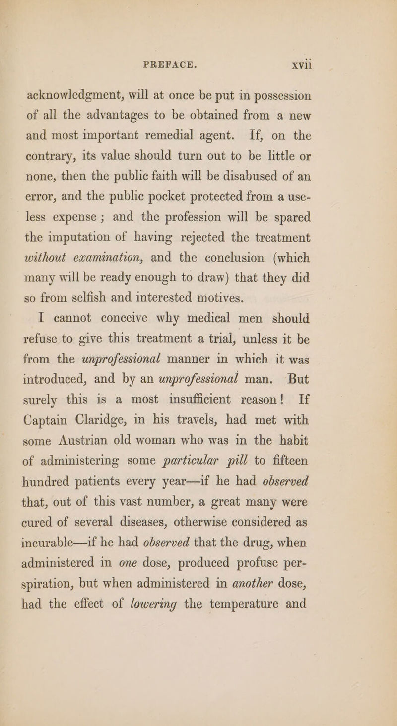 acknowledgment, will at once be put in possession of all the advantages to be obtained from a new and most important remedial agent. If, on the contrary, its value should turn out to be little or none, then the public faith will be disabused of an error, and the public pocket protected from a use- less expense ; and the profession will be spared the imputation of having rejected the treatment without examination, and the conclusion (which many will be ready enough to draw) that they did so from selfish and interested motives. I cannot conceive why medical men should refuse to give this treatment a trial, unless it be from the unprofessional manner in which it was introduced, and by an unprofessional man. But surely this is a most insufficient reason! If Captain Claridge, in his travels, had met with some Austrian old woman who was in the habit of administering some particular pill to fifteen hundred patients every year—if he had observed that, out of this vast number, a great many were cured of several diseases, otherwise considered as incurable—if he had observed that the drug, when administered in one dose, produced profuse per- spiration, but when administered in another dose, had the effect of lowering the temperature and