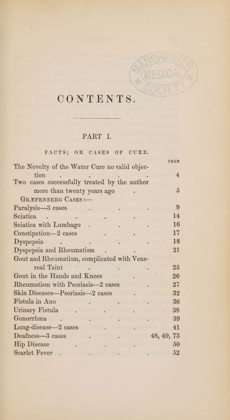 CONTENTS PAE 1, FACTS; OR CASES OF CURE: PAGE The Novelty of the Water Cure no valid objec- tion 4 Two cases successfully treated by the author more than twenty years ago : 5 GREFENBERG CasEs :— Paralysis—3 cases : ; é 9 Sciatica. ‘ ' 14 Sciatica with Tinabeae ‘ : : 16 Constipation—2 cases : : 7 Dyspepsia ; ; F 18 Dyspepsia and Pirontnaticns ; 21 Gout and Rheumatism, complicated with elie. real Taint : . ; 25 Gout in the Hands and Knees : 26 Rheumatism with Psoriasis—2 cases : 27 Skin Diseases—Psoriasis—2 cases ; 32 Fistula in Ano ‘ : : 36 Urinary Fistula d : : 38 Gonorrhea ; é ; : 39 Lung-disease—2 cases ; 41 Deafness—3 cases ; : 48, 49, 73 Hip Disease : ‘ ; 50 Scarlet Fever . ; : : 52