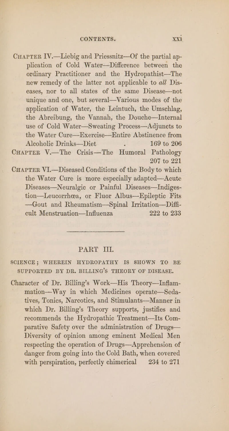 CHAPTER IV.—Liebig and Priessnitz—Of the partial ap- plication of Cold Water—Difference between the ordinary Practitioner and the Hydropathist—The new remedy of the latter not applicable to all Dis- eases, nor to all states of the same Disease—not unique and one, but several—Various modes of the application of Water, the Leintuch, the Umschlag, the Abreibung, the Vannah, the Douche—Internal use of Cold Water—Sweating Process—Adjuncts to the Water Cure—Exercise—Entire Abstinence from Alcoholic Drinks—Diet ‘ 169 to 206 CHAPTER V.—The Crisis—The Humoral Pathology 207 to 221 CHAPTER VI.—Diseased Conditions of the Body to which the Water Cure is more especially adapted—Acute Diseases—Neuralgic or Painful Diseases—Indiges- tion—Leucorrhea, or Fluor Albus—HEpileptic Fits —Gout and Rheumatism—Spinal hritation—Difi- cult Menstruation—Influenza 222 to 233 PART UL SCIENCE; WHEREIN HYDROPATHY IS SHOWN TO BE SUPPORTED BY DR. BILLINGS THEORY OF DISEASE. Character of Dr. Billing’s Work—His Theory—Inflam- mation—Way in which Medicines operate—Seda- tives, Tonics, Narcotics, and Stimulants—Manner in which Dr. Billing’s Theory supports, justifies and recommends the Hydropathic Treatment—Its Com- parative Safety over the administration of Drugs— Diversity of opinion among eminent Medical Men respecting the operation of Drugs—Apprehension of danger from going into the Cold Bath, when covered with perspiration, perfectly chimerical 234 to 271