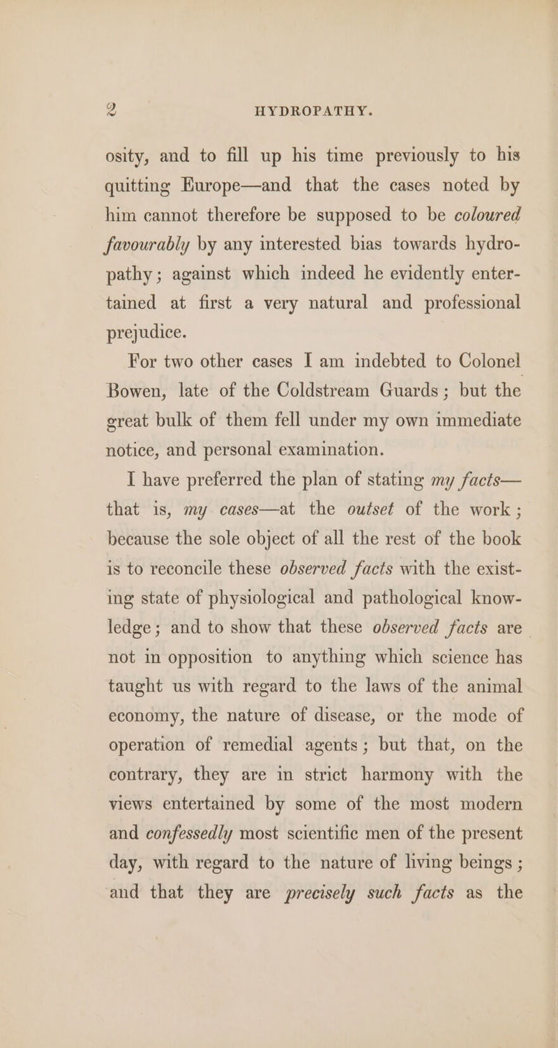 osity, and to fill up his time previously to his quitting Europe—and that the cases noted by him cannot therefore be supposed to be coloured favourably by any interested bias towards hydro- pathy; against which indeed he evidently enter- tamed at first a very natural and _ professional prejudice. For two other cases I am indebted to Colonel Bowen, late of the Coldstream Guards ; but the great bulk of them fell under my own immediate notice, and personal examination. I have preferred the plan of stating my facts— that is, my cases—at the outset of the work ; because the sole object of all the rest of the book is to reconcile these observed facts with the exist- ing state of physiological and pathological know- ledge; and to show that these observed facts are not in opposition to anything which science has taught us with regard to the laws of the animal economy, the nature of disease, or the mode of operation of remedial agents; but that, on the contrary, they are in strict harmony with the views entertained by some of the most modern and confessedly most scientific men of the present day, with regard to the nature of living beings ; and that they are precisely such facts as the