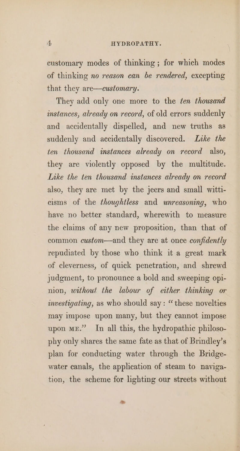 customary modes of thinking ; for which modes of thinking no reason can be rendered, excepting that they are—customary. | They add only one more to the ¢en thousand instances, already on record, of old errors suddenly and accidentally dispelled, and new truths as suddenly and accidentally discovered. Lake the ten thousand instances already on record also, they are violently opposed by the multitude. Like the ten thousand instances already on record also, they are met by the jeers and small witti- cisms of the thoughtless and unreasoning, who have no better standard, wherewith to measure the claims of any new proposition, than that of common custom—and they are at once confidently repudiated by those who think it a great mark of cleverness, of quick penetration, and shrewd judgment, to pronounce a bold and sweeping opi- nion, without the labour of either thinking or anestigating, as who should say: “these novelties may impose upon many, but they cannot impose upon ME.” In all this, the hydropathic philoso- phy only shares the same fate as that of Brindley’s plan for conducting water through the Bridge- water canals, the application of steam to naviga- tion, the scheme for lighting our streets without