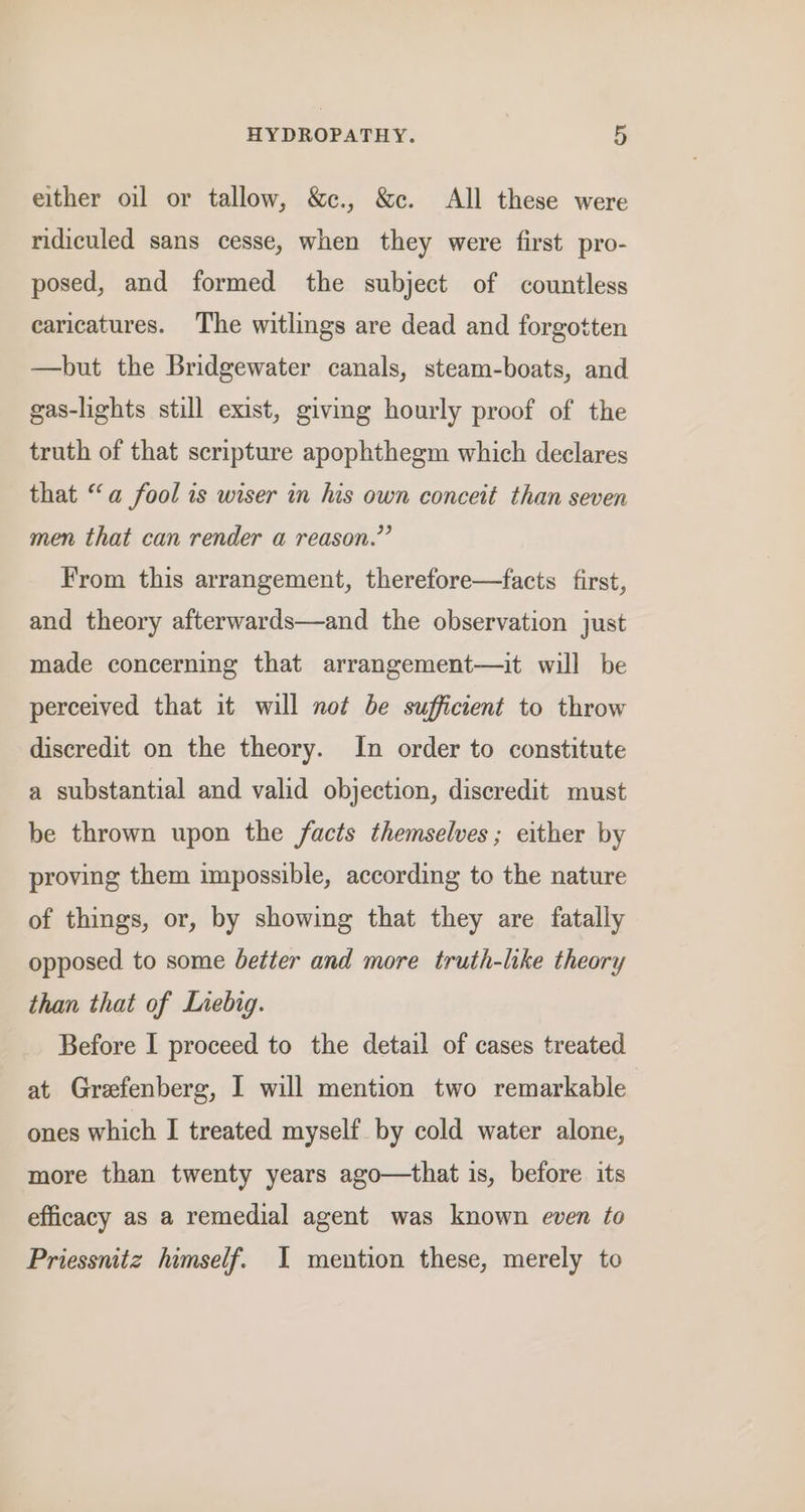 either oil or tallow, &amp;c., &amp;c. All these were ridiculed sans cesse, when they were first pro- posed, and formed the subject of countless caricatures. The witlings are dead and forgotten —but the Bridgewater canals, steam-boats, and gas-lights still exist, giving hourly proof of the truth of that scripture apophthegm which declares that “a fool is wiser in his own conceit than seven men that can render a reason.” From this arrangement, therefore—facts first, and theory afterwards—and the observation just made concerning that arrangement—it will be perceived that it will not be sufficient to throw discredit on the theory. In order to constitute a substantial and valid objection, discredit must be thrown upon the facts themselves; either by proving them impossible, according to the nature of things, or, by showing that they are fatally opposed to some better and more truth-like theory than that of Liebig. Before I proceed to the detail of cases treated at Grefenberg, I will mention two remarkable ones which I treated myself by cold water alone, more than twenty years ago—that is, before its efficacy as a remedial agent was known even to Priessnitz himself. I mention these, merely to