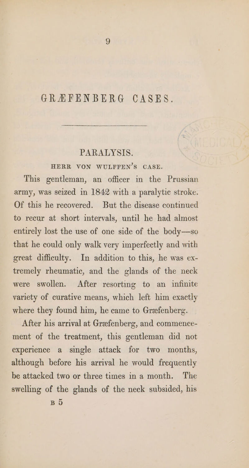 GRAFENBERG CASES. PARALYSIS. HERR VON WULFFEN’S CASE. This gentleman, an officer in the Prussian army, was seized in 1842 with a paralytic stroke. Of this he recovered. But the disease continued to recur at short intervals, until he had almost entirely lost the use of one side of the body—so that he could only walk very imperfectly and with great difficulty. In addition to this, he was ex- tremely rheumatic, and the glands of the neck were swollen. After resorting to an infinite variety of curative means, which left him exactly where they found him, he came to Grefenberg. After his arrival at Greefenberg, and commence- ment of the treatment, this gentleman did not experience a single attack for two months, although before his arrival he would frequently be attacked two or three times ina month. The swelling of the glands of the neck subsided, his BO