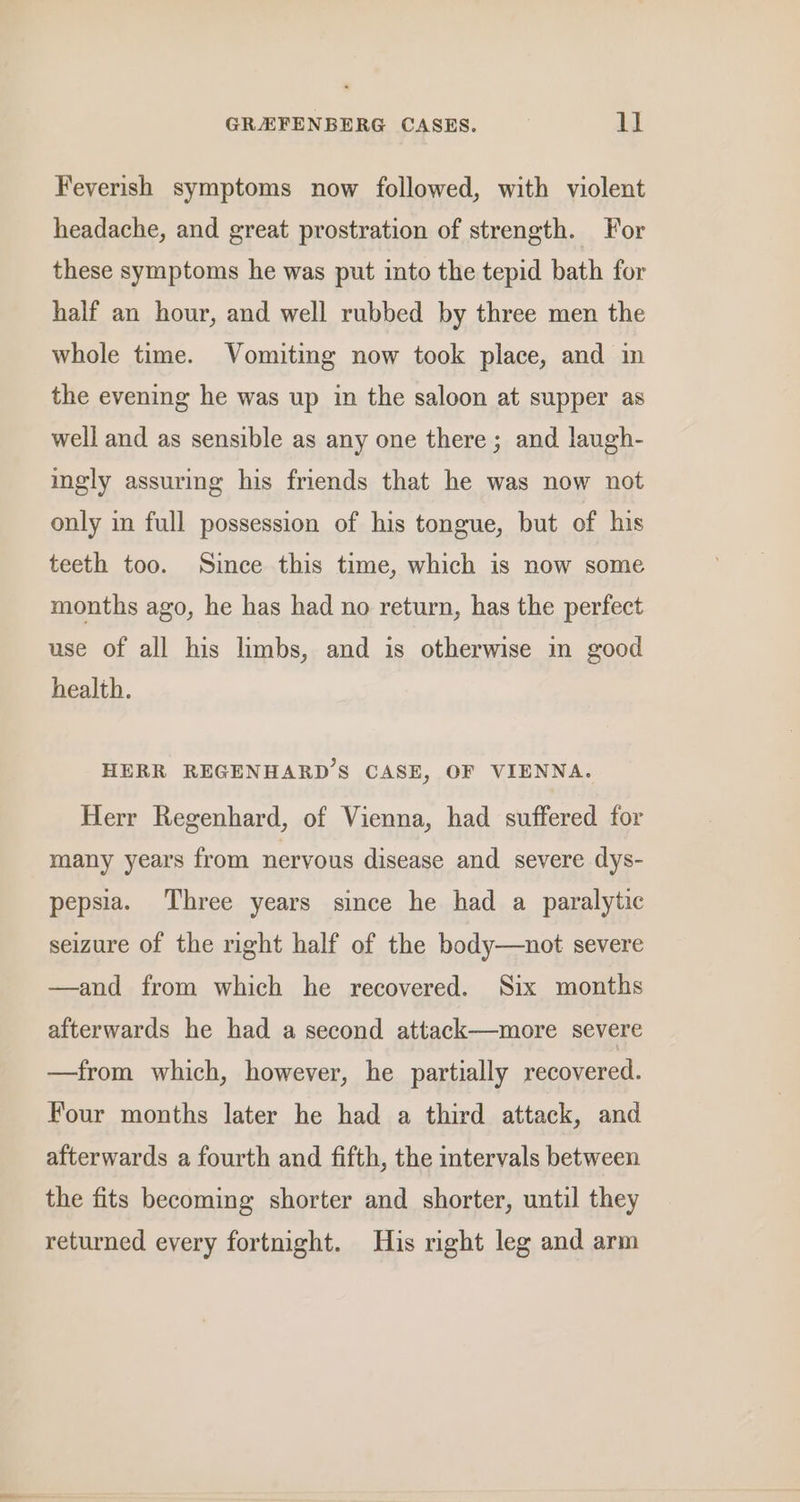 Feverish symptoms now followed, with violent headache, and great prostration of strength. For these symptoms he was put into the tepid bath for half an hour, and well rubbed by three men the whole time. Vomiting now took place, and in the evening he was up in the saloon at supper as well and as sensible as any one there; and laugh- ingly assuring his friends that he was now not only in full possession of his tongue, but of his teeth too. Since this time, which is now some months ago, he has had no return, has the perfect use of all his limbs, and is otherwise in good health. HERR REGENHARD’S CASE, OF VIENNA. Herr Regenhard, of Vienna, had suffered for many years from nervous disease and. severe dys- pepsia. Three years since he had a paralytic seizure of the right half of the body—not severe —and from which he recovered. Six months afterwards he had a second attack—more severe —from which, however, he partially recovered. Four months later he had a third attack, and afterwards a fourth and fifth, the intervals between the fits becoming shorter and shorter, until they returned every fortnight. His right leg and arm