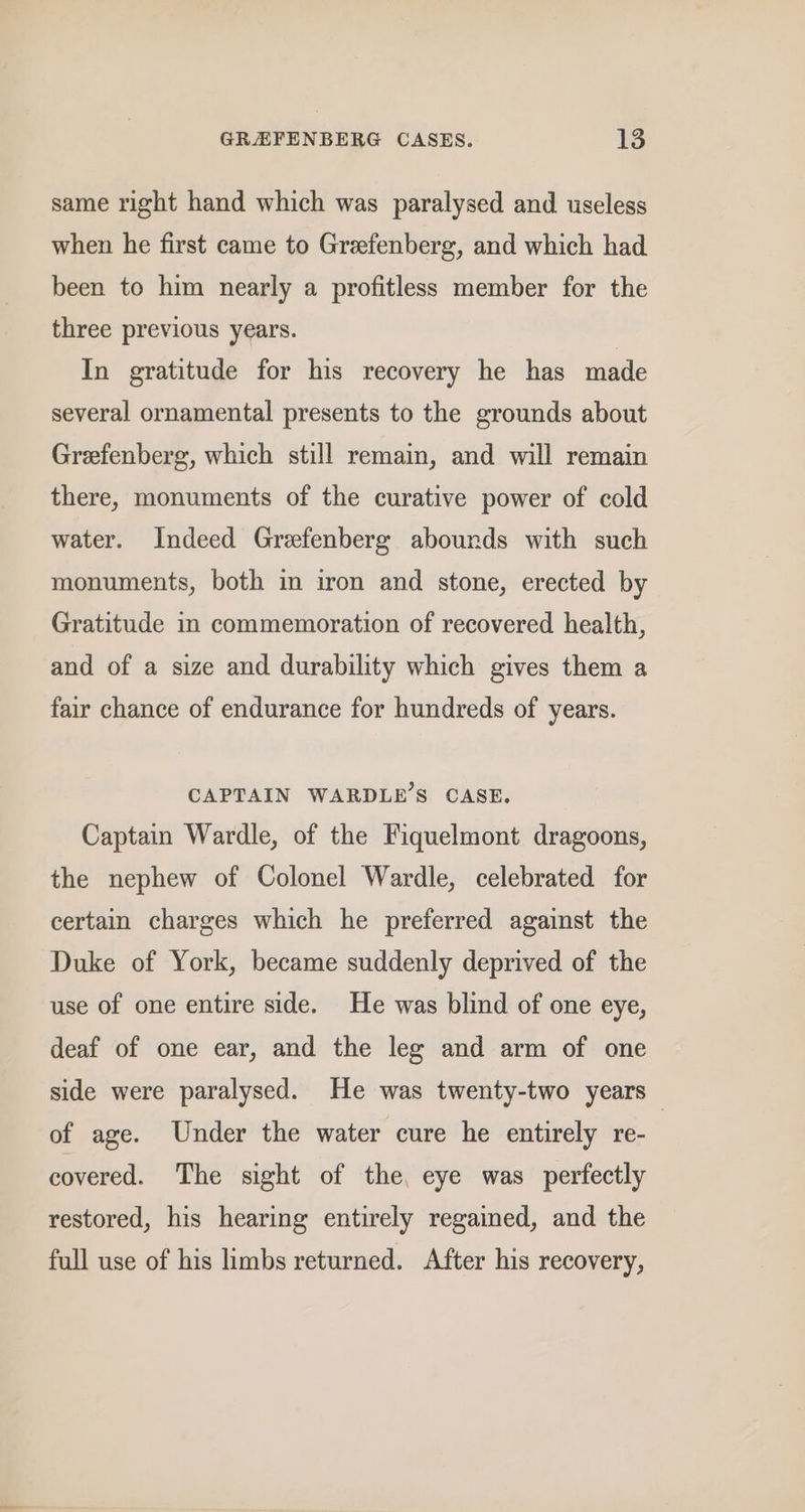 same right hand which was paralysed and useless when he first came to Greefenberg, and which had been to him nearly a profitless member for the three previous years. In gratitude for his recovery he has made several ornamental presents to the grounds about Greefenberg, which still remain, and will remain there, monuments of the curative power of cold water. Indeed Grefenberg abounds with such monuments, both in iron and stone, erected by Gratitude in commemoration of recovered health, and of a size and durability which gives them a fair chance of endurance for hundreds of years. CAPTAIN WARDLE’S CASE. Captain Wardle, of the Fiquelmont dragoons, the nephew of Colonel Wardle, celebrated for certain charges which he preferred against the Duke of York, became suddenly deprived of the use of one entire side. He was blind of one eye, deaf of one ear, and the leg and arm of one side were paralysed. He was twenty-two years of age. Under the water cure he entirely re- covered. The sight of the, eye was perfectly restored, his hearing entirely regained, and the full use of his limbs returned. After his recovery,