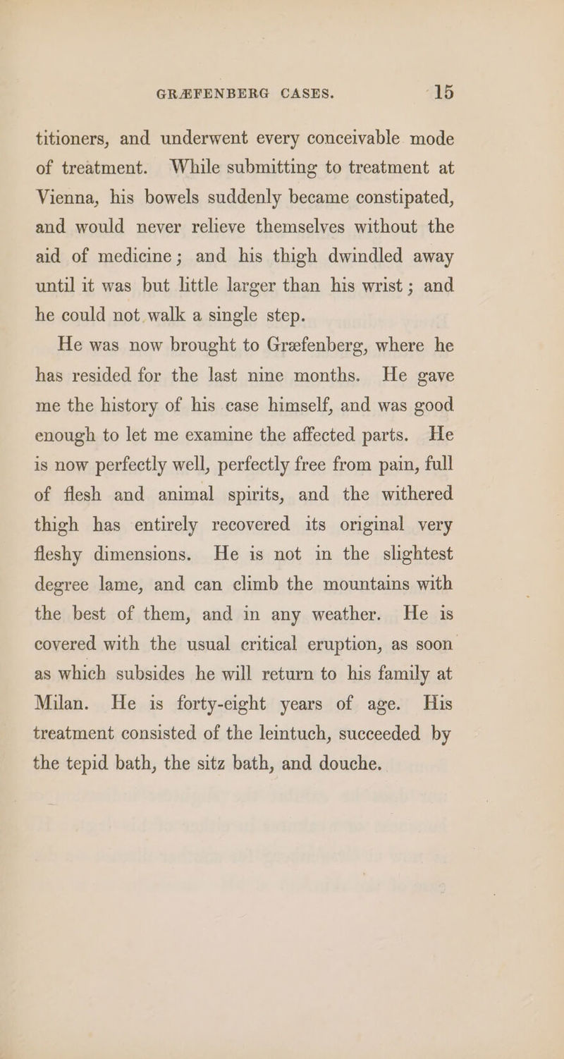 titioners, and underwent every conceivable mode of treatment. While submitting to treatment at Vienna, his bowels suddenly became constipated, and would never relieve themselves without the aid of medicine; and his thigh dwindled away until it was but little larger than his wrist ; and he could not walk a single step. He was now brought to Greefenberg, where he has resided for the last nine months. He gave me the history of his case himself, and was good enough to let me examine the affected parts. He is now perfectly well, perfectly free from pain, full of flesh and animal spirits, and the withered thigh has entirely recovered its original very fleshy dimensions. He is not in the slightest degree lame, and can climb the mountains with the best of them, and in any weather. He is covered with the usual critical eruption, as soon as which subsides he will return to his family at Milan. He is forty-eight years of age. His treatment consisted of the leintuch, succeeded by the tepid bath, the sitz bath, and douche.