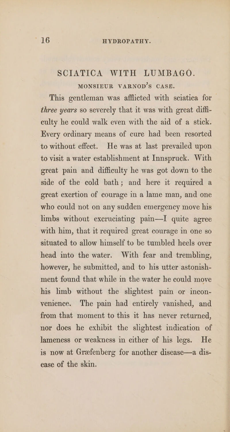 SCIATICA WITH LUMBAGO. MONSIEUR VARNOD’S CASE. This gentleman was afflicted with sciatica for three years so severely that it was with great diffi- culty he could walk even with the aid of a stick. Every ordinary means of cure had been resorted to without effect. He was at last prevailed upon to visit a water establishment at Innspruck. With great pain and difficulty he was got down to the side of the cold bath; and here it required a great exertion of courage in a lame man, and one who could not on any sudden emergency move his limbs without excruciating pain—I quite agree with him, that it required great courage in one so situated to allow himself to be tumbled heels over head into the water. With fear and trembling, however, he submitted, and to his utter astonish- ment found that while in the water he could move his limb without the slightest pain or incon- venience. The pain had entirely vanished, and from that moment to this it has never returned, nor does he exhibit the slightest indication of lameness or weakness in either of his legs. He is now at Grefenberg for another disease—a dis- ease of the skin.