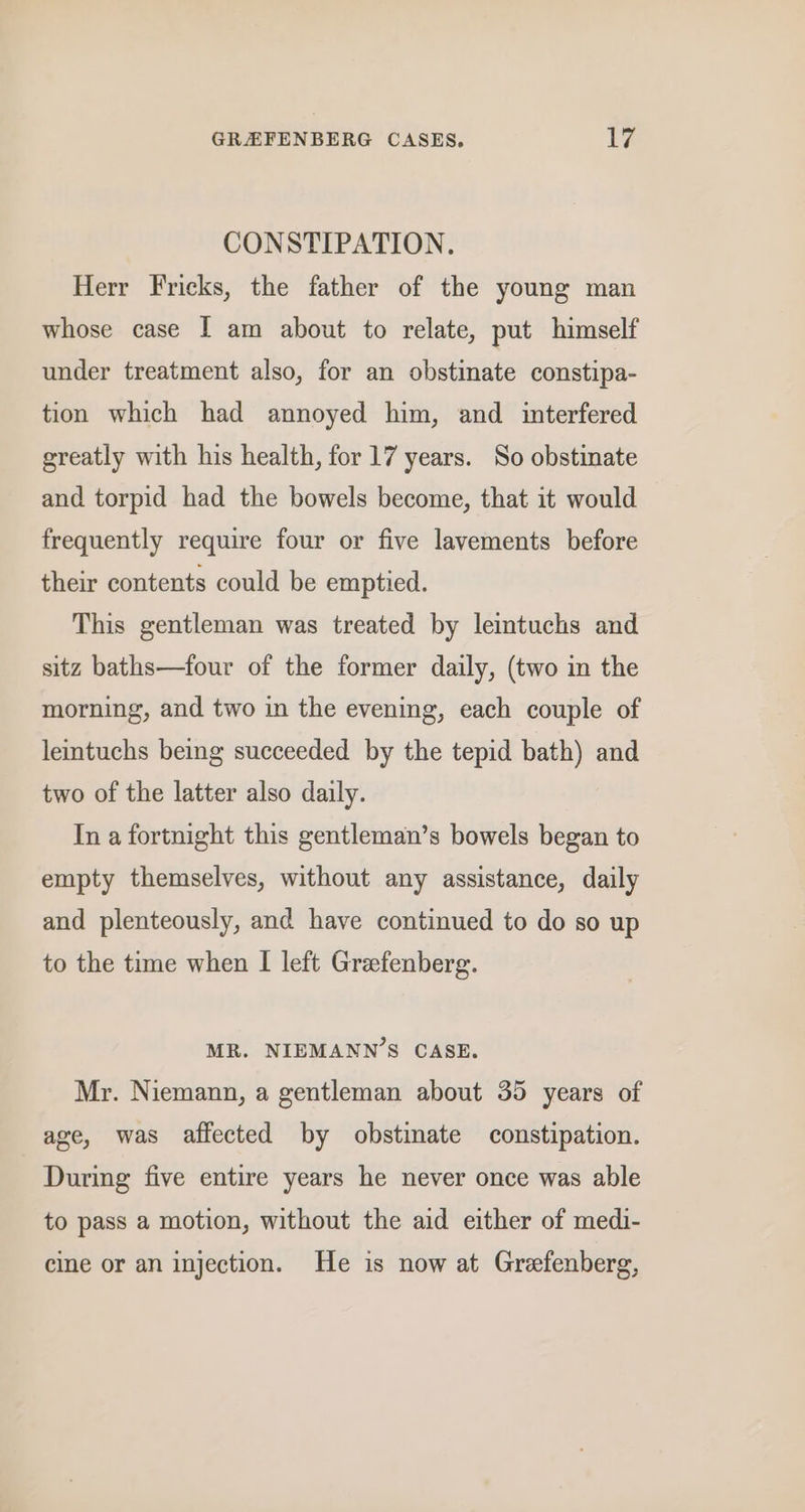CONSTIPATION. Herr Fricks, the father of the young man whose case I am about to relate, put himself under treatment also, for an obstinate constipa- tion which had annoyed him, and interfered greatly with his health, for 17 years. So obstinate and torpid had the bowels become, that it would frequently require four or five lavements before their contents could be emptied. This gentleman was treated by leintuchs and sitz baths—four of the former daily, (two in the morning, and two in the evening, each couple of leintuchs being succeeded by the tepid bath) and two of the latter also daily. In a fortnight this gentleman’s bowels began to empty themselves, without any assistance, daily and plenteously, and have continued to do so up to the time when I left Grefenberg. MR. NIEMANN’S CASE. Mr. Niemann, a gentleman about 35 years of age, was affected by obstimate constipation. During five entire years he never once was able to pass a motion, without the aid either of medi- cine or an injection. He is now at Grefenberg,