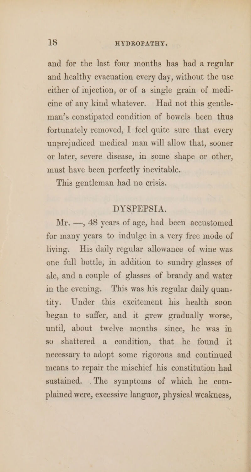 and for the last four months has had a regular and healthy evacuation every day, without the use either of injection, or of a single grain of medi- eine of any kind whatever. Had not this gentle-- man’s constipated condition of bowels been thus fortunately removed, I feel quite sure that every unprejudiced medical man will allow that, sooner or later, severe disease, im some shape or other, must have been perfectly mevitable. This gentleman had no crisis. DYSPEPSIA. Mr. —, 48 years of age, had been accustomed for many years to imdulge in a very free mode of living. His daily regular allowance of wine was one full bottle, in addition to sundry glasses of ale, and a couple of glasses of brandy and water in the evening. This was his regular daily quan- tity. Under this excitement his health soon began to suffer, and it grew gradually worse, until, about twelve months since, he was in so shattered a condition, that he found it necessary to adopt some rigorous and continued means to repair the mischief his constitution had sustained. .The symptoms of which he com- plained were, excessive languor, physical weakness,