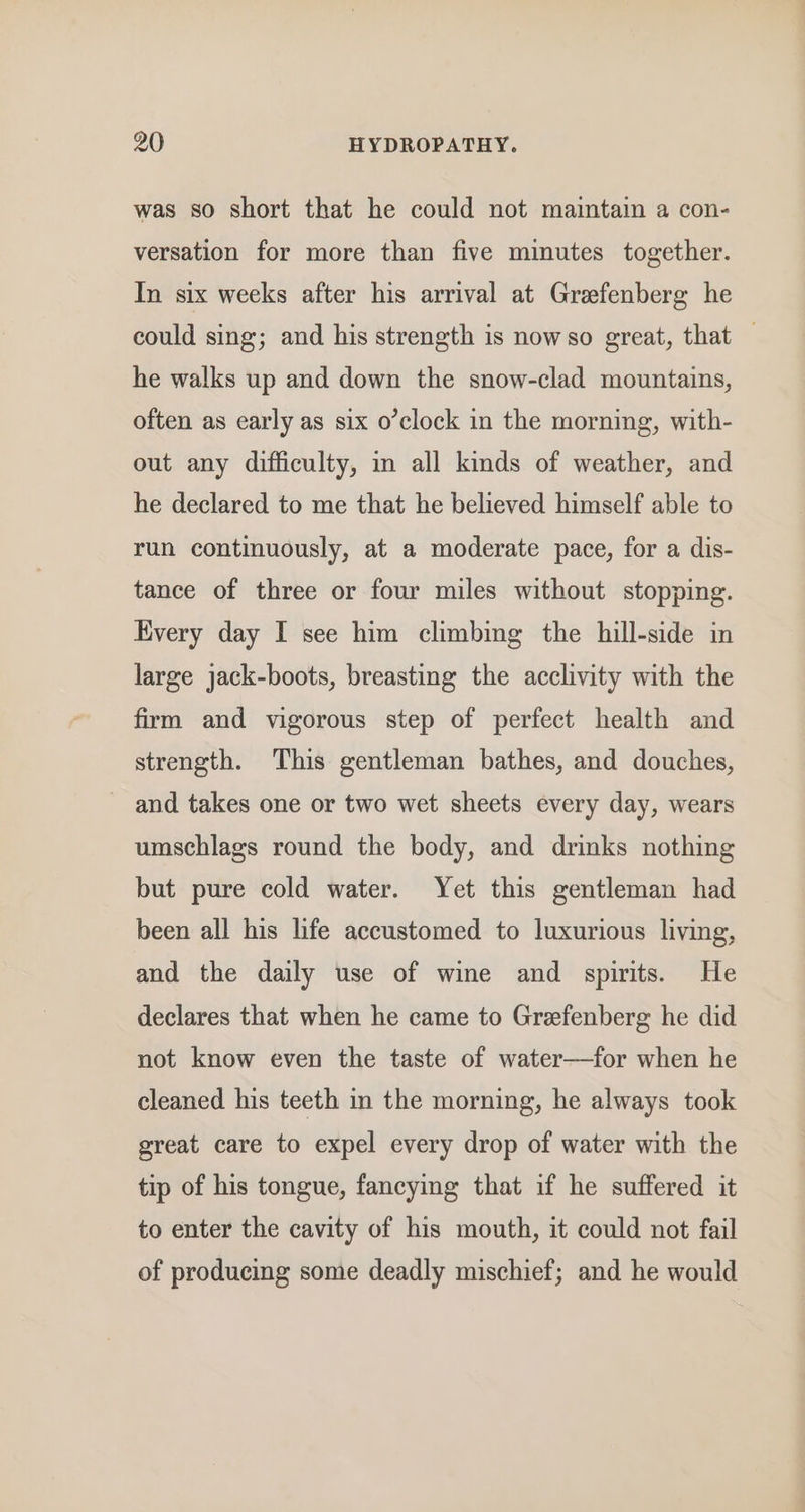 was so short that he could not maintain a con- versation for more than five minutes together. In six weeks after his arrival at Graefenberg he could sing; and his strength is nowso great, that — he walks up and down the snow-clad mountains, often as early as six o’clock in the morning, with- out any difficulty, in all kinds of weather, and he declared to me that he believed himself able to run continuously, at a moderate pace, for a dis- tance of three or four miles without stopping. Every day I see him climbing the hill-side in large jack-boots, breasting the acclivity with the firm and vigorous step of perfect health and strength. This gentleman bathes, and douches, and takes one or two wet sheets every day, wears umschlags round the body, and drinks nothing but pure cold water. Yet this gentleman had been all his life accustomed to luxurious living, and the daily use of wine and spirits. He declares that when he came to Grefenberg he did not know even the taste of water—for when he cleaned his teeth in the morning, he always took great care to expel every drop of water with the tip of his tongue, fancying that if he suffered it to enter the cavity of his mouth, it could not fail of producing some deadly mischief; and he would