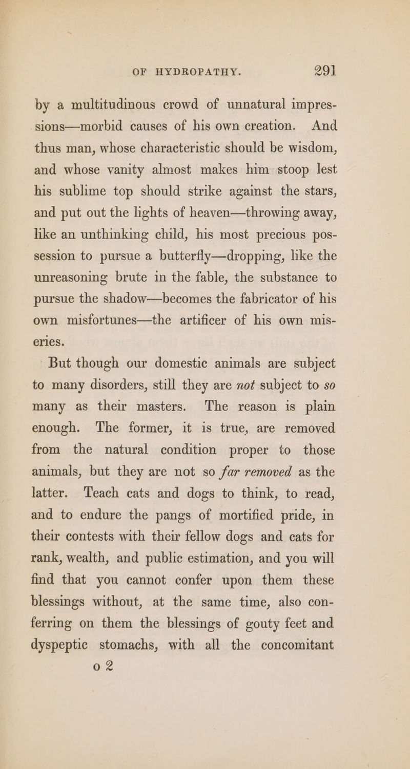 by a multitudimous crowd of unnatural impres- sions—morbid causes of his own creation. And thus man, whose characteristic should be wisdom, and whose vanity almost makes him stoop lest his sublime top should strike against the stars, and put out the lights of heaven—throwing away, like an unthinking child, his most precious pos- session to pursue a butterfly—dropping, like the unreasoning brute in the fable, the substance to pursue the shadow—becomes the fabricator of his own misfortunes—the artificer of his own mis- erles. But though our domestic animals are subject to many disorders, still they are not subject to so many as thew masters. The reason is plain enough. The former, it is true, are removed from the natural condition proper to those animals, but they are not so far removed as the latter. Teach cats and dogs to think, to read, and to endure the pangs of mortified pride, in their contests with their fellow dogs and cats for rank, wealth, and public estimation, and you will find that you cannot confer upon them these blessings without, at the same time, also con- ferring on them the blessings of gouty feet and dyspeptic stomachs, with all the concomitant 02