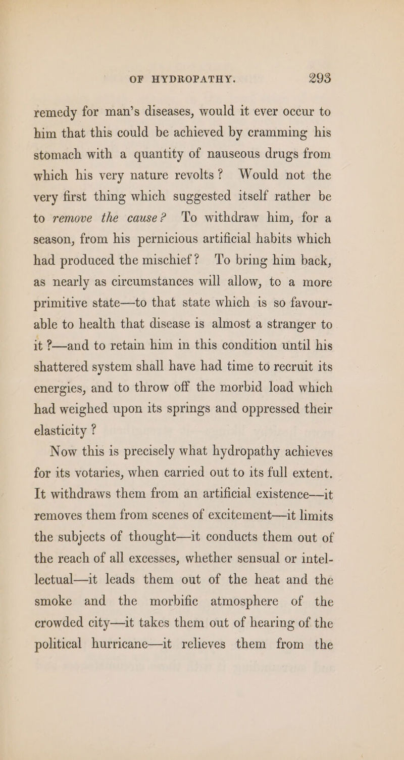 remedy for man’s diseases, would it ever occur to him that this could be achieved by cramming his stomach with a quantity of nauseous drugs from which his very nature revolts? Would not the very first thing which suggested itself rather be to remove the cause? To withdraw him, for a season, from his pernicious artificial habits which had produced the mischief? To bring him back, as nearly as circumstances will allow, to a more primitive state—to that state which is so favour- able to health that disease is almost a stranger to it ?—and to retain him in this condition until his shattered system shall have had time to recruit its energies, and to throw off the morbid load which had weighed upon its springs and oppressed their elasticity ? Now this is precisely what hydropathy achieves for its votaries, when carried out to its full extent. It withdraws them from an artificial existence—it removes them from scenes of excitement—it limits the subjects of thought—it conducts them out of the reach of all excesses, whether sensual or intel- lectual—it leads them out of the heat and the smoke and the morbific atmosphere of the crowded city—it takes them out of hearing of the political hurricane—it relieves them from the