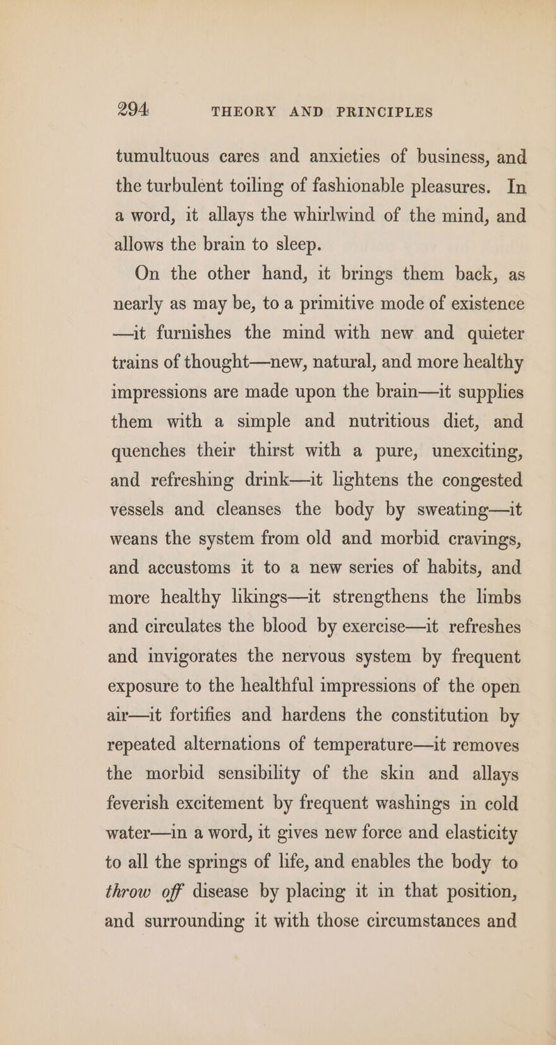 tumultuous cares and anxieties of business, and the turbulent toiling of fashionable pleasures. In a word, it allays the whirlwind of the mind, and allows the brain to sleep. On the other hand, it brings them back, as nearly as may be, to a primitive mode of existence —it furnishes the mind with new and quieter trains of thought—new, natural, and more healthy impressions are made upon the brain—it supplies them with a simple and nutritious diet, and quenches their thirst with a pure, unexciting, and refreshing drink—it lightens the congested vessels and cleanses the body by sweating—it weans the system from old and morbid cravings, and accustoms it to a new series of habits, and more healthy hkngs—it strengthens the limbs and circulates the blood by exercise—it refreshes and invigorates the nervous system by frequent exposure to the healthful impressions of the open air—it fortifies and hardens the constitution by repeated alternations of temperature—it removes the morbid sensibility of the skin and allays feverish excitement by frequent washings in cold water—in a word, it gives new force and elasticity to all the springs of life, and enables the body to throw off disease by placing it in that position, and surrounding it with those circumstances and