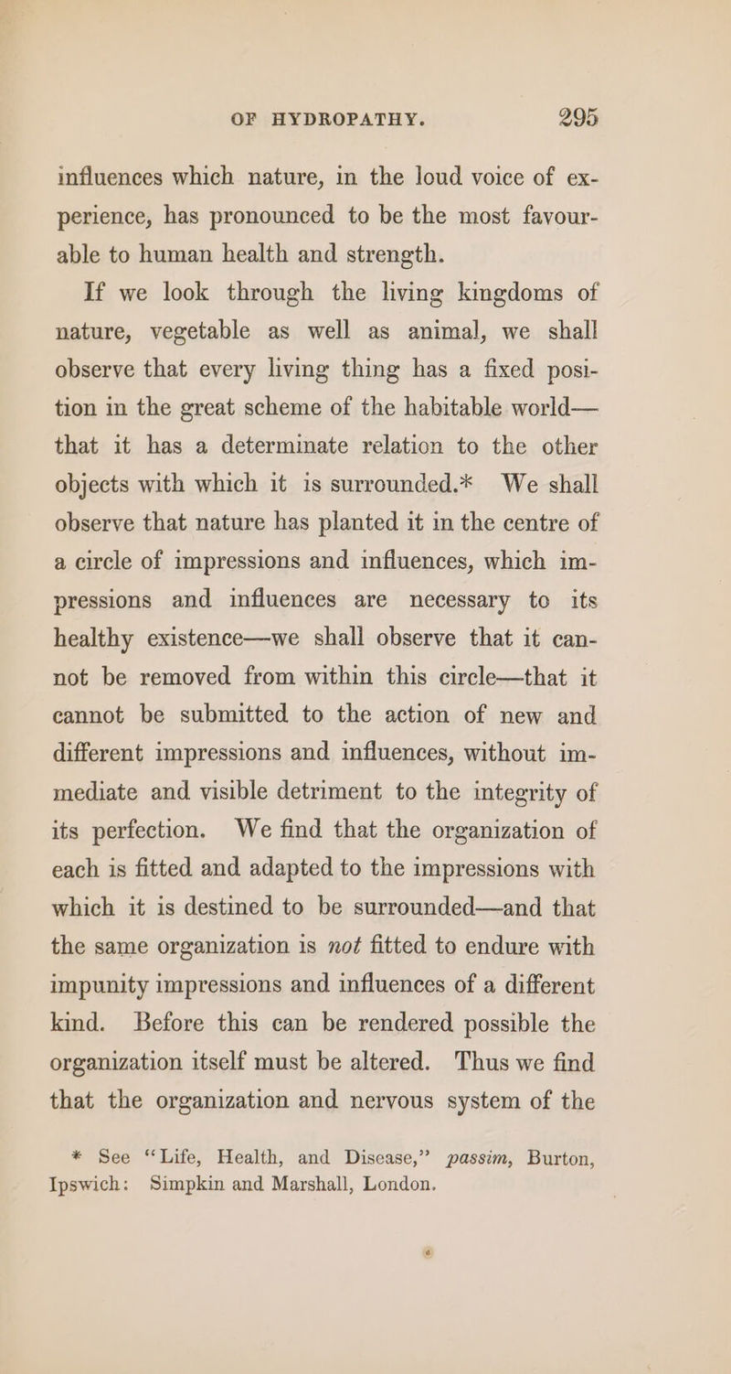 influences which nature, in the loud voice of ex- perience, has pronounced to be the most favour- able to human health and strength. If we look through the living kingdoms of nature, vegetable as well as animal, we shall observe that every living thing has a fixed posi- tion in the great scheme of the habitable world— that it has a determimate relation to the other objects with which it is surrounded.* We shall observe that nature has planted it in the centre of a circle of impressions and influences, which im- pressions and influences are necessary to its healthy existence—we shall observe that it can- not be removed from within this circle—that it cannot be submitted to the action of new and different impressions and influences, without im- mediate and. visible detriment to the integrity of its perfection. We find that the organization of each is fitted and adapted to the impressions with which it is destined to be surrounded—and that the same organization is not fitted to endure with impunity impressions and influences of a different kind. Before this can be rendered possible the organization itself must be altered. Thus we find that the organization and nervous system of the * See “Life, Health, and Disease,” passim, Burton, Ipswich: Simpkin and Marshall, London.