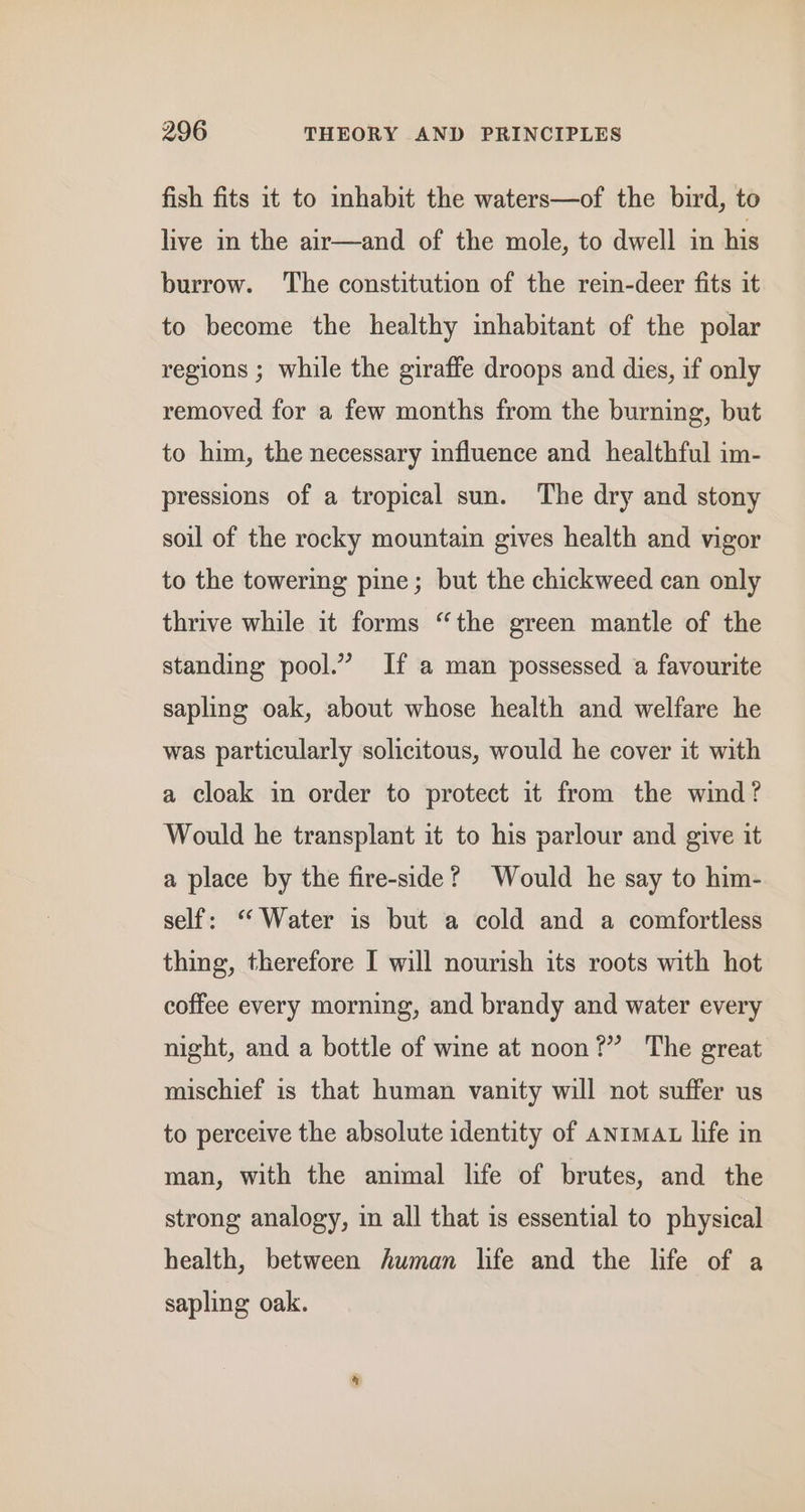 fish fits it to inhabit the waters—of the bird, to live in the air—and of the mole, to dwell in his burrow. The constitution of the rein-deer fits it to become the healthy inhabitant of the polar regions ; while the giraffe droops and dies, if only removed for a few months from the burning, but to him, the necessary influence and healthful im- pressions of a tropical sun. The dry and stony soil of the rocky mountain gives health and vigor to the towering pine; but the chickweed can only thrive while it forms “the green mantle of the standing pool.” If a man possessed a favourite sapling oak, about whose health and welfare he was particularly solicitous, would he cover it with a cloak in order to protect it from the wind? Would he transplant it to his parlour and give it a place by the fire-side? Would he say to him- self: “Water is but a cold and a comfortless thing, therefore I will nourish its roots with hot coffee every morning, and brandy and water every night, and a bottle of wine at noon?” The great mischief is that human vanity will not suffer us to perceive the absolute identity of anima life in man, with the animal life of brutes, and the strong analogy, in all that is essential to physical health, between human life and the life of a sapling oak.