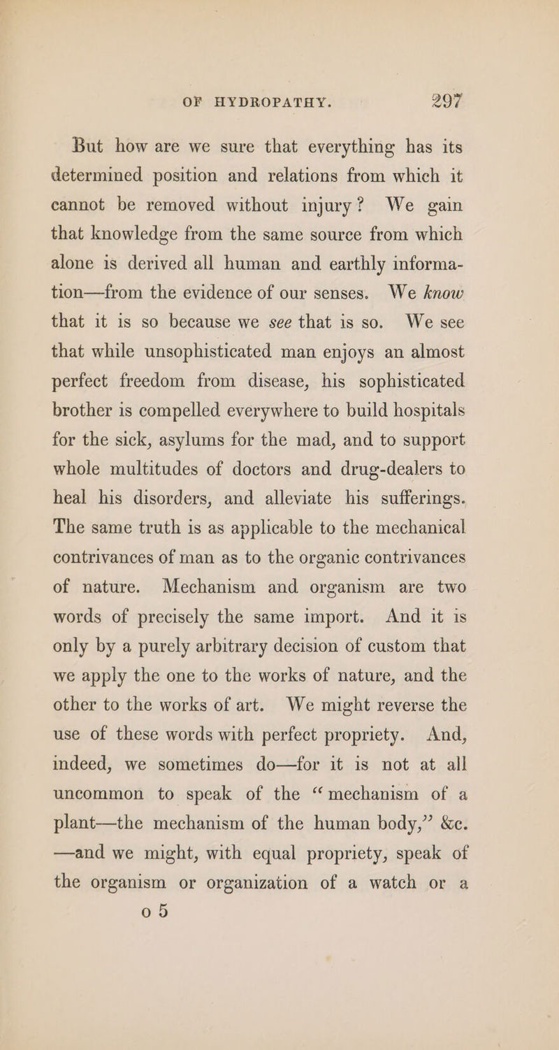 But how are we sure that everything has its determined position and relations from which it cannot be removed without injury? We gain that knowledge from the same source from which alone is derived all human and earthly informa- tion—from the evidence of our senses. We know that it is so because we see that is so. We see that while unsophisticated man enjoys an almost perfect freedom from disease, his sophisticated brother is compelled everywhere to build hospitals for the sick, asylums for the mad, and to support whole multitudes of doctors and drug-dealers to heal his disorders, and alleviate his sufferings. The same truth is as applicable to the mechanical contrivances of man as to the organic contrivances of nature. Mechanism and organism are two words of precisely the same import. And it is only by a purely arbitrary decision of custom that we apply the one to the works of nature, and the other to the works of art. We might reverse the use of these words with perfect propriety. And, indeed, we sometimes do—for it is not at all uncommon to speak of the “mechanism of a plant—the mechanism of the human body,” &amp;c. —and we might, with equal propriety, speak of the organism or organization of a watch or a 05