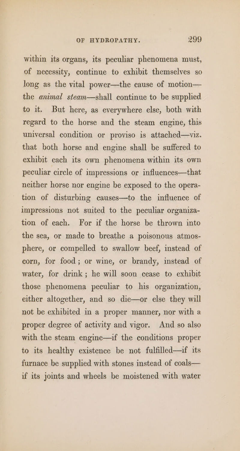 within its organs, its peculiar phenomena must, of necessity, continue to exhibit themselves so long as the vital power—the cause of motion— the animal steam—shall continue to be supplied to it. But here, as everywhere else, both with regard to the horse and the steam engine, this universal condition or proviso is attached—viz. that both horse and engine shall be suffered to exhibit each its own phenomena within its own peculiar circle of impressions or influences—that neither horse nor engine be exposed to the opera- tion of disturbing causes—to the influence of impressions not suited to the peculiar organiza- tion of each. For if the horse be thrown into the sea, or made to breathe a poisonous atmos- phere, or compelled to swallow beef, instead of corn, for food; or wine, or brandy, instead of water, for drink; he will soon cease to exhibit those phenomena peculiar to his organization, either altogether, and so die—or else they will not be exhibited in a proper manner, nor with a proper degree of activity and vigor. And so also with the steam engine—if the conditions proper to its healthy existence be not fulfilled—if its furnace be supplied with stones instead of coals— if its jomts and wheels be moistened with water