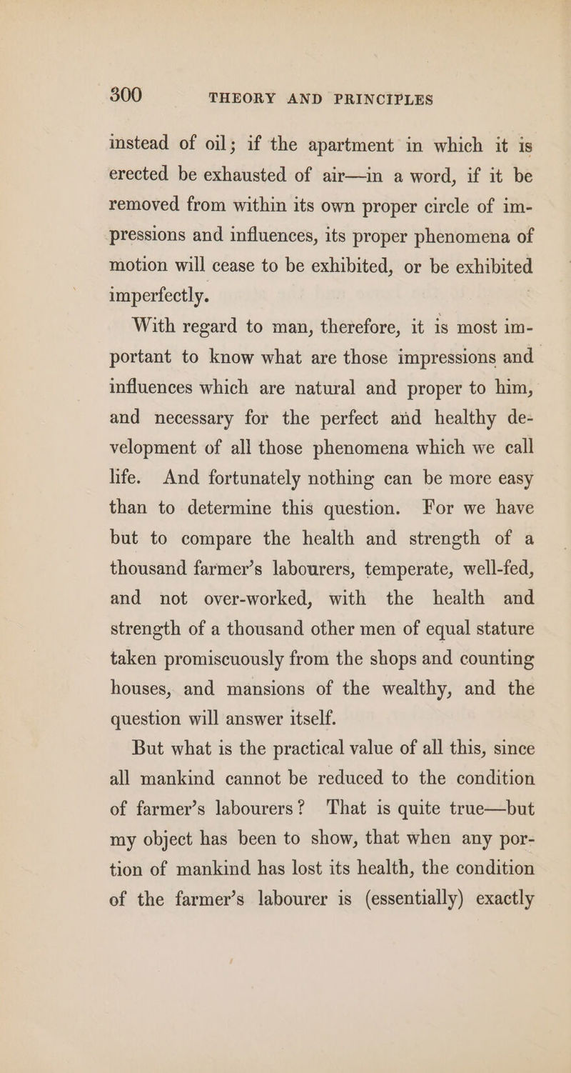 instead of oil; if the apartment in which it is erected be exhausted of air—in a word, if it be removed from within its own proper circle of im- pressions and influences, its proper phenomena of motion will cease to be exhibited, or be exhibited imperfectly. 3 With regard to man, therefore, it is most im- portant to know what are those impressions and influences which are natural and proper to him, and necessary for the perfect and healthy de- velopment of all those phenomena which we call life. And fortunately nothing can be more easy than to determine this question. For we have but to compare the health and strength of a thousand farmer’s labourers, temperate, well-fed, and not over-worked, with the health and strength of a thousand other men of equal stature taken promiscuously from the shops and counting houses, and mansions of the wealthy, and the question will answer itself. But what is the practical value of all this, since all mankind cannot be reduced to the condition of farmer’s labourers? ‘That is quite true—but my object has been to show, that when any por- tion of mankind has lost its health, the condition of the farmer’s labourer is (essentially) exactly