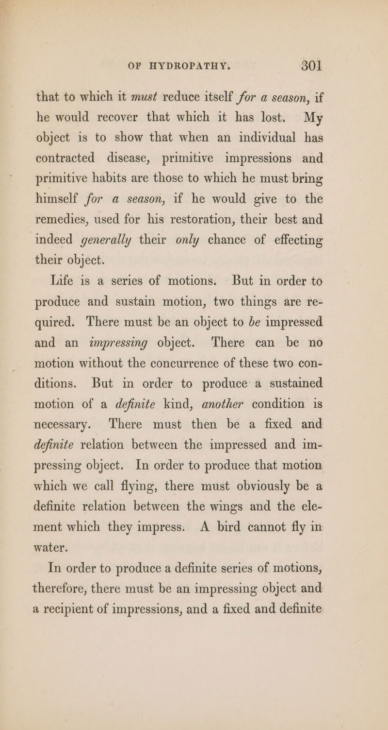 that to which it must reduce itself for a season, if he would recover that which it has lost. My object is to show that when an individual has contracted disease, primitive impressions and primitive habits are those to which he must bring himself for a season, if he would give to the remedies, used for his restoration, their best and their object. life is a series of motions. But in order to produce and sustain motion, two things are re- quired. There must be an object to de impressed and an impressing object. ‘There can be no motion without the concurrence of these two con- ditions. But in order to produce a sustained motion of a definite kind, another condition is necessary. There must then be a fixed and definite relation between the impressed and im- pressing object. In order to produce that motion which we call flying, there must obviously be a definite relation between the wings and the ele- ment which they impress. A bird cannot fly in water. In order to produce a definite series of motions, therefore, there must be an impressing object and a recipient of impressions, and a fixed and definite
