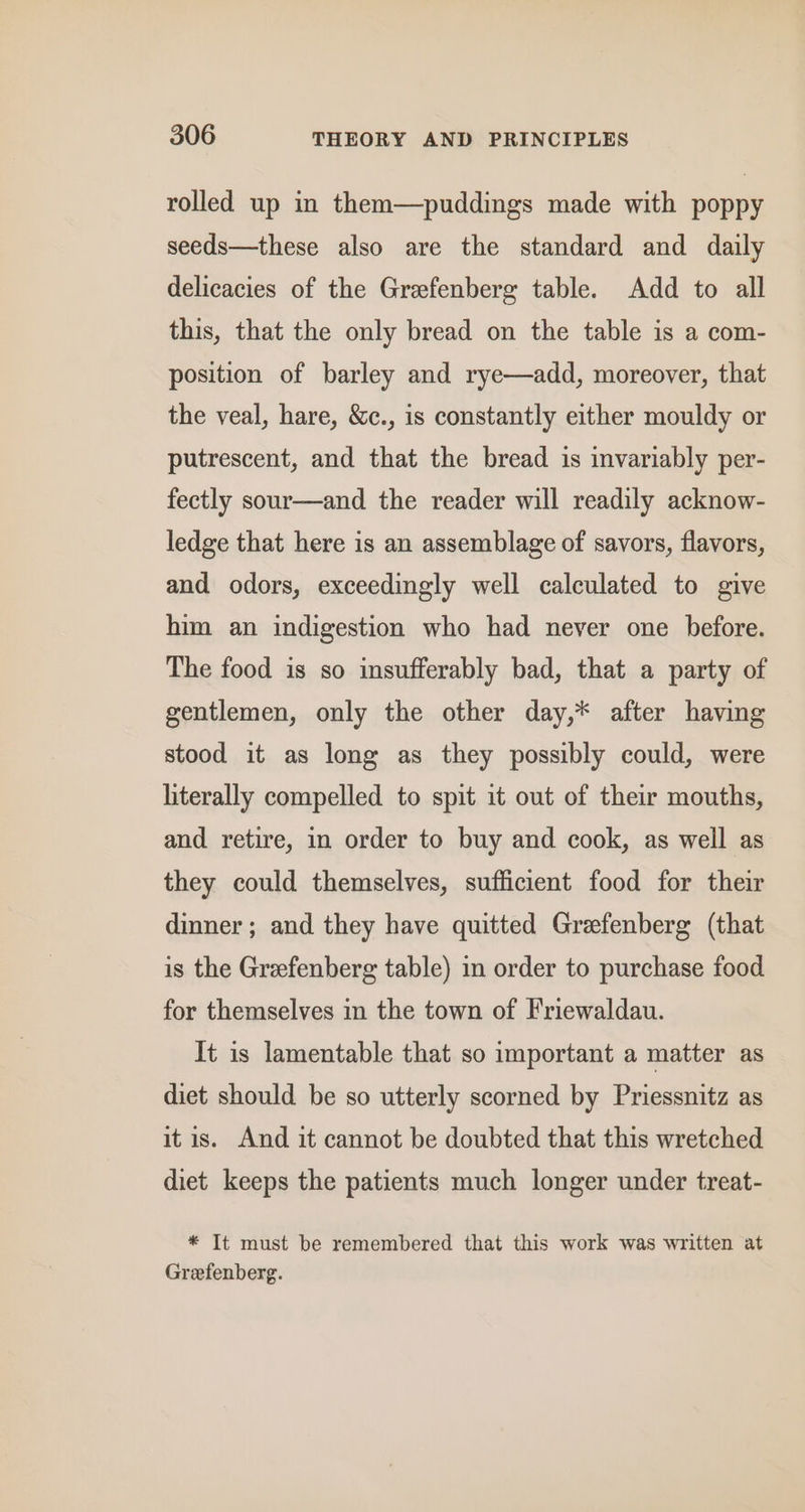 rolled up in them—puddings made with poppy seeds—these also are the standard and daily delicacies of the Grefenberg table. Add to all this, that the only bread on the table is a com- position of barley and rye—add, moreover, that the veal, hare, &amp;c., is constantly either mouldy or putrescent, and that the bread is invariably per- fectly sour—and the reader will readily acknow- ledge that here is an assemblage of savors, flavors, and odors, exceedingly well calculated to give him an indigestion who had never one before. The food is so insufferably bad, that a party of gentlemen, only the other day,* after having stood it as long as they possibly could, were literally compelled to spit it out of their mouths, and retire, in order to buy and cook, as well as they could themselves, sufficient food for their dinner; and they have quitted Grefenberg (that is the Grefenberg table) in order to purchase food for themselves in the town of Friewaldau. It is lamentable that so important a matter as diet should be so utterly scorned by Priessnitz as it is. And it cannot be doubted that this wretched diet keeps the patients much longer under treat- * It must be remembered that this work was written at Greefenberg.