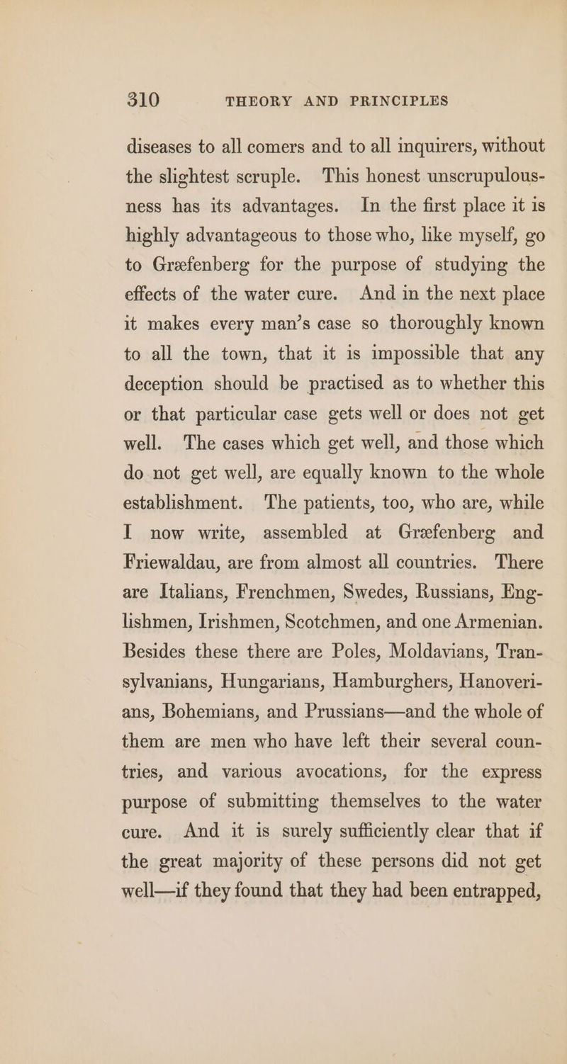 diseases to all comers and to all inquirers, without the slightest scruple. This honest unscrupulous- ness has its advantages. In the first place it is highly advantageous to those who, like myself, go to Grefenberg for the purpose of studying the effects of the water cure. And in the next place it makes every man’s case so thoroughly known to all the town, that it is impossible that any deception should be practised as to whether this or that particular case gets well or does not get well. The cases which get well, and those which do not get well, are equally known to the whole establishment. The patients, too, who are, while I now write, assembled at Grefenberg and Friewaldau, are from almost all countries. There are Italians, Frenchmen, Swedes, Russians, Eng- lishmen, Irishmen, Scotchmen, and one Armenian. Besides these there are Poles, Moldavians, Tran- sylvanians, Hungarians, Hamburghers, Hanoveri- ans, Bohemians, and Prussians—and the whole of them are men who have left their several coun- tries, and various avocations, for the express purpose of submitting themselves to the water cure. And it is surely sufficiently clear that if the great majority of these persons did not get well—if they found that they had been entrapped,