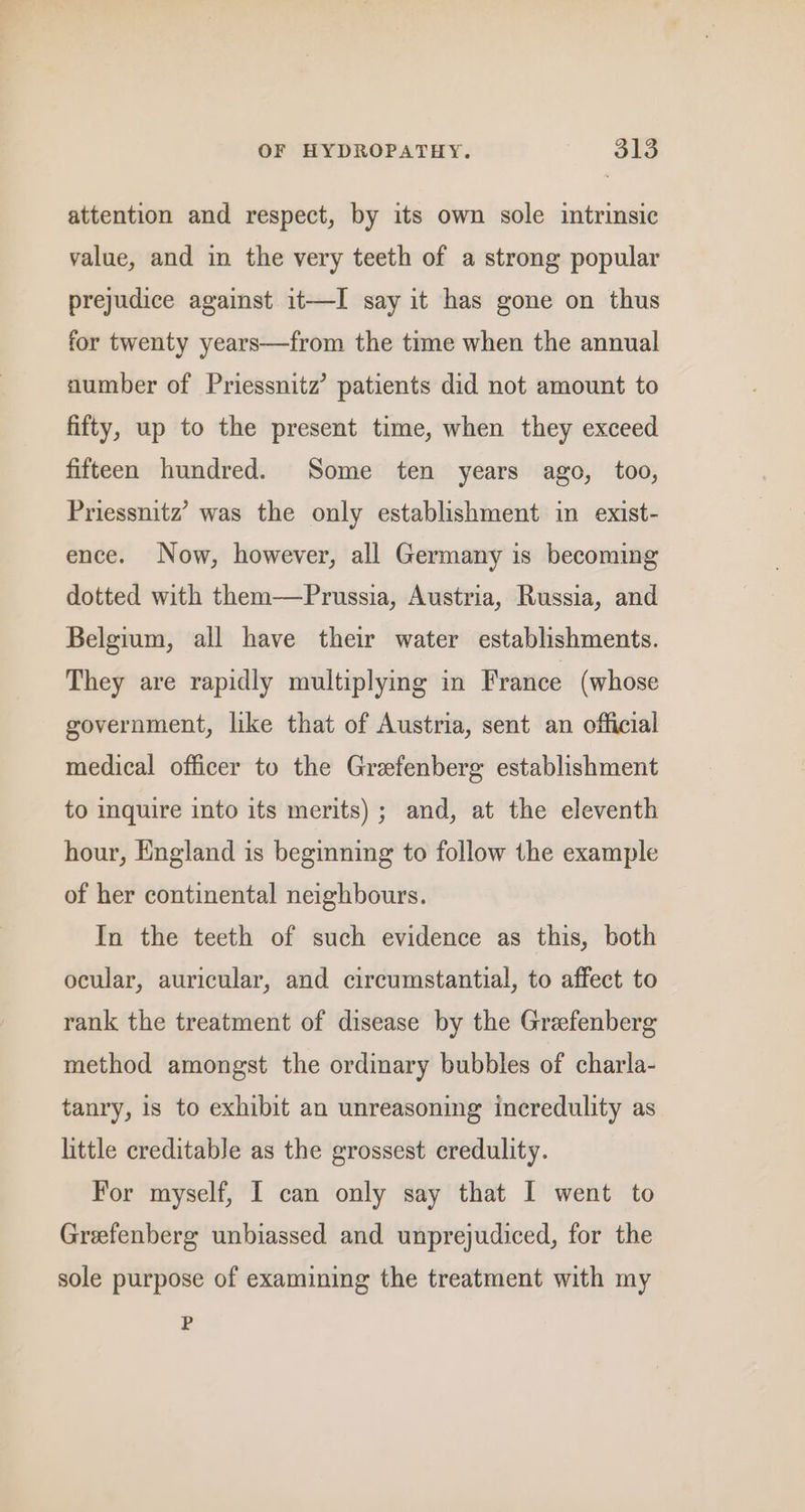 attention and respect, by its own sole intrinsic value, and in the very teeth of a strong popular prejudice against it—I say it has gone on thus for twenty years—from the time when the annual number of Priessnitz’ patients did not amount to fifty, up to the present time, when they exceed fifteen hundred. Some ten years ago, too, Priessnitz’ was the only establishment in exist- ence. Now, however, all Germany is becoming dotted with them—Prussia, Austria, Russia, and Belgium, all have their water establishments. They are rapidly multiplying in France (whose government, like that of Austria, sent an official medical officer to the Grefenberg establishment to inquire into its merits); and, at the eleventh hour, England is beginning to follow the example of her continental neighbours. In the teeth of such evidence as this, both ocular, auricular, and circumstantial, to affect to rank the treatment of disease by the Grefenberg method amongst the ordinary bubbles of charla- tanry, is to exhibit an unreasoning incredulity as little creditable as the grossest credulity. For myself, I can only say that I went to Grefenberg unbiassed and unprejudiced, for the sole purpose of examining the treatment with my P
