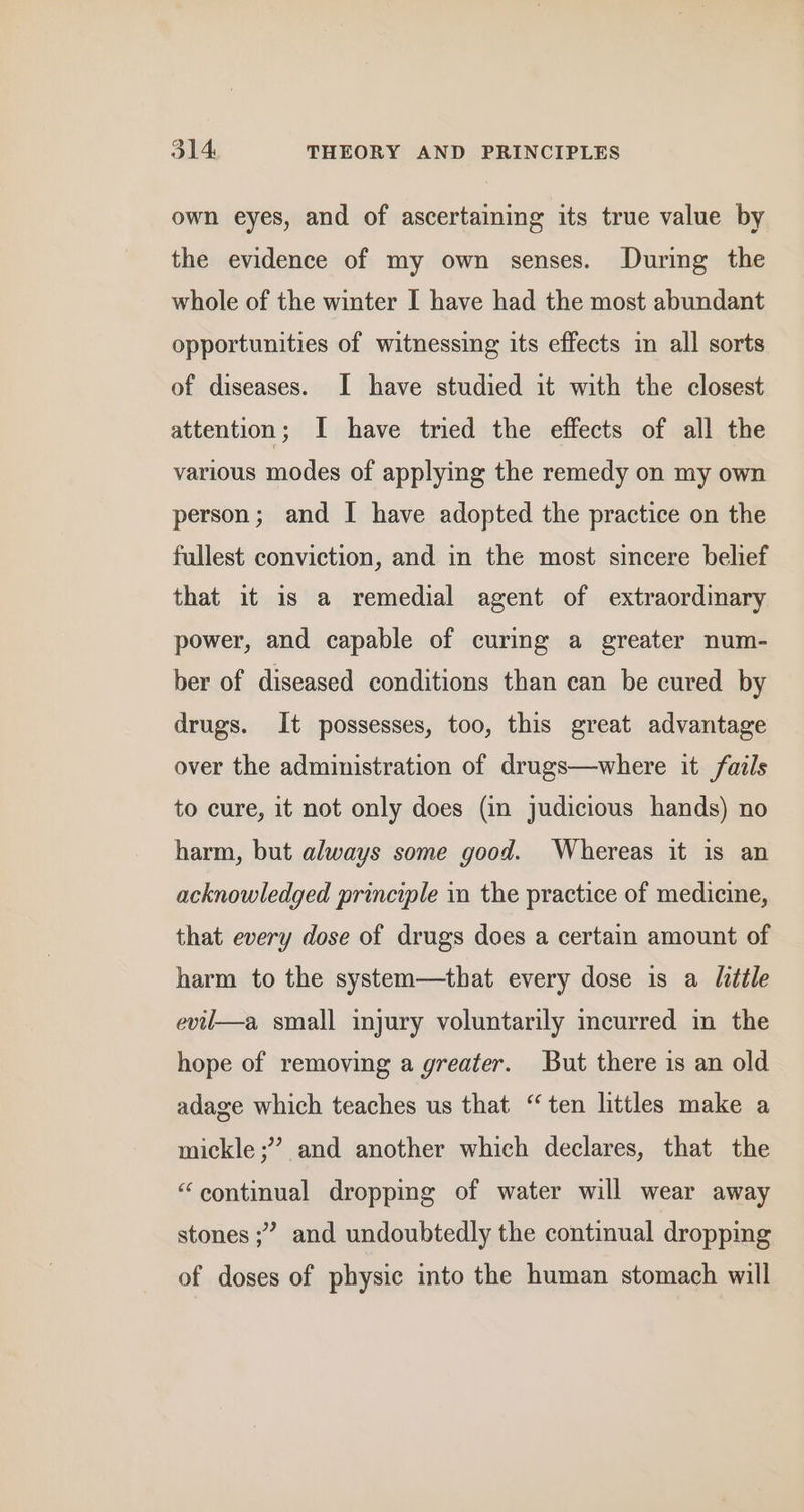own eyes, and of ascertaining its true value by the evidence of my own senses. During the whole of the winter I have had the most abundant opportunities of witnessing its effects im all sorts of diseases. I have studied it with the closest attention; I have tried the effects of all the various modes of applying the remedy on my own person; and I have adopted the practice on the fullest conviction, and in the most sincere belief that it is a remedial agent of extraordimary power, and capable of curing a greater num- ber of diseased conditions than can be cured by drugs. It possesses, too, this great advantage over the administration of drugs—where it fails to cure, it not only does (in judicious hands) no harm, but always some good. Whereas it is an acknowledged principle in the practice of medicine, that every dose of drugs does a certain amount of harm to the system—that every dose is a Uittle evll—a small injury voluntarily incurred in the hope of removing a greater. But there is an old adage which teaches us that “ten littles make a mickle;” and another which declares, that the “continual dropping of water will wear away stones ;” and undoubtedly the continual dropping of doses of physic into the human stomach will