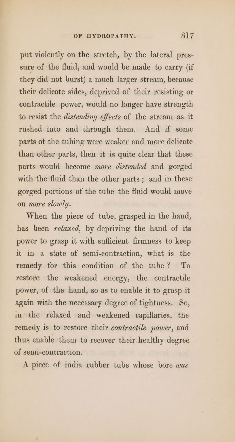 put violently on the stretch, by the lateral pres- sure of the fluid, and would be made to carry (if they did not burst) a much larger stream, because their delicate sides, deprived of their resisting or contractile power, would no longer have strength to resist the distending effects of the stream as it rushed into and through them. And if some parts of the tubing were weaker and more delicate than other parts, then it is quite clear that these parts would become more distended and gorged with the fluid than the other parts ; and in these gorged portions of the tube the fluid would move on more slowly. When the piece of tube, grasped in the hand, has been relaxed, by depriving the hand of its power to grasp it with sufficient firmness to keep it in a state of semi-contraction, what is the remedy for this condition of the tube? To restore the weakened energy, the contractile power, of the hand, so as to enable it to grasp it again with the necessary degree of tightness. So, in the relaxed and weakened capillaries, the remedy is to restore their contractile power, and thus enable them to recover their healthy degree of semi-contraction. A piece of india rubber tube whose bore was