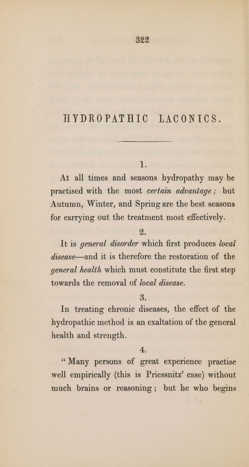 522 HYDROPATHIC LACONICS. 1. At all times and seasons hydropathy may be practised with the most certain advantage ; but Autumn, Winter, and Spring are the best seasons for carrying out the treatment most effectively. 2. It is general disorder which first produces local disease—and it is therefore the restoration of the general health which must constitute the first step towards the removal of local disease. 3. In treating chronic diseases, the effect of the hydropathic method is an exaltation of the general health and strength. 4. “Many persons of great experience practise well empirically (this is Priessnitz’ case) without much brains or reasoning; but he who begins