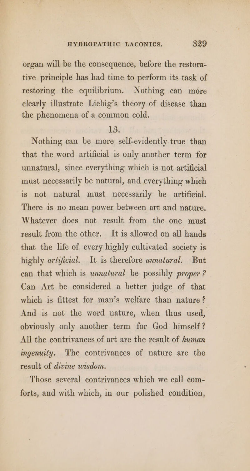 organ will be the consequence, before the restora- tive principle has had time to perform its task of restoring the equilibrium. Nothing can more clearly illustrate Liebig’s theory of disease than the phenomena of a common cold. 13. Nothing can be more self-evidently true than that the word artificial is only another term for unnatural, since everything which is not artificial must necessarily be natural, and everything which is not natural must necessarily be artificial. There is no mean power between art and nature. Whatever does not result from the one must result from the other. It is allowed on all hands that the life of every highly cultivated society is highly artificial. It is therefore unnatural. But can that which is unnatural be possibly proper 2 Can Art be considered a better judge of that which is fittest for man’s welfare than nature ? And is not the word nature, when thus used, obviously only another term for God himself? All the contrivances of art are the result of human ingenuity. The contrivances of nature are the result of divine wisdom. Those several contrivances which we call com- forts, and with which, in our polished condition,