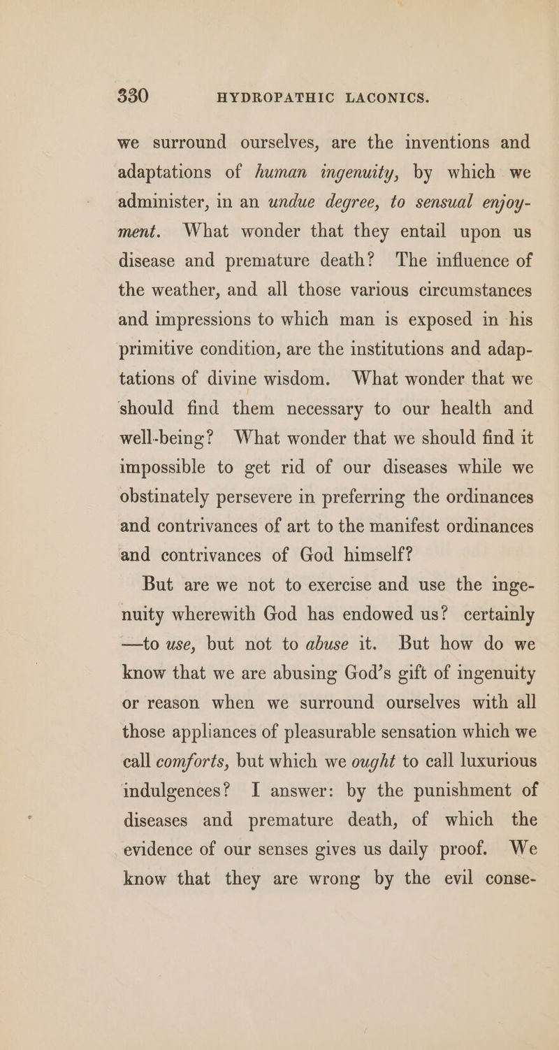 we surround ourselves, are the inventions and adaptations of human ingenuity, by which we administer, in an undue degree, to sensual enjoy- ment. What wonder that they entail upon us disease and premature death? The influence of the weather, and all those various circumstances and impressions to which man is exposed in his primitive condition, are the institutions and adap- tations of divine wisdom. What wonder that we should find them necessary to our health and well-being? What wonder that we should find it impossible to get rid of our diseases while we obstinately persevere in preferring the ordinances and contrivances of art to the manifest ordinances and contrivances of God himself? But are we not to exercise and use the inge- nuity wherewith God has endowed us? certainly —to use, but not to abuse it. But how do we know that we are abusing God’s gift of mgenuity or reason when we surround ourselves with all those appliances of pleasurable sensation which we eall comforts, but which we ought to call luxurious indulgences? I answer: by the punishment of diseases and premature death, of which the evidence of our senses gives us daily proof. We know that they are wrong by the evil conse-