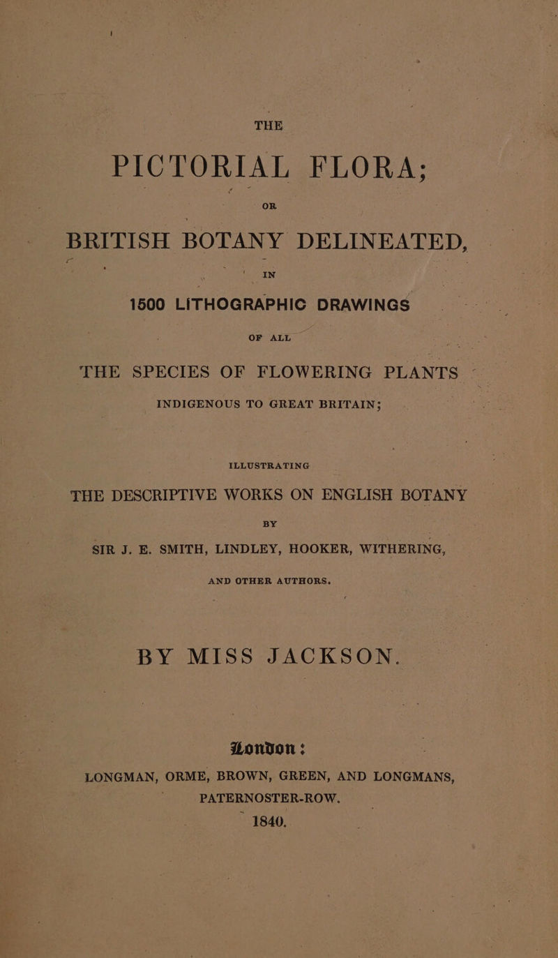 THE 246 TORIAL FLORA; BRITISH BOTANY DELINEATED, 1600 LITHOGRAPHIC DRAWINGS THE SPECIES OF FLOWERING PLANTS INDIGENOUS TO GREAT BRITAIN; ILLUSTRATING THE DESCRIPTIVE WORKS ON ENGLISH BOTANY BY SIR J. E. SMITH, LINDLEY, HOOKER, WITHERING, AND OTHER AUTHORS. BY MISS JACKSON. Wonvon ; | LONGMAN, ORME, BROWN, GREEN, AND LONGMANS, PATERNOSTER-ROW. ~ 1840,