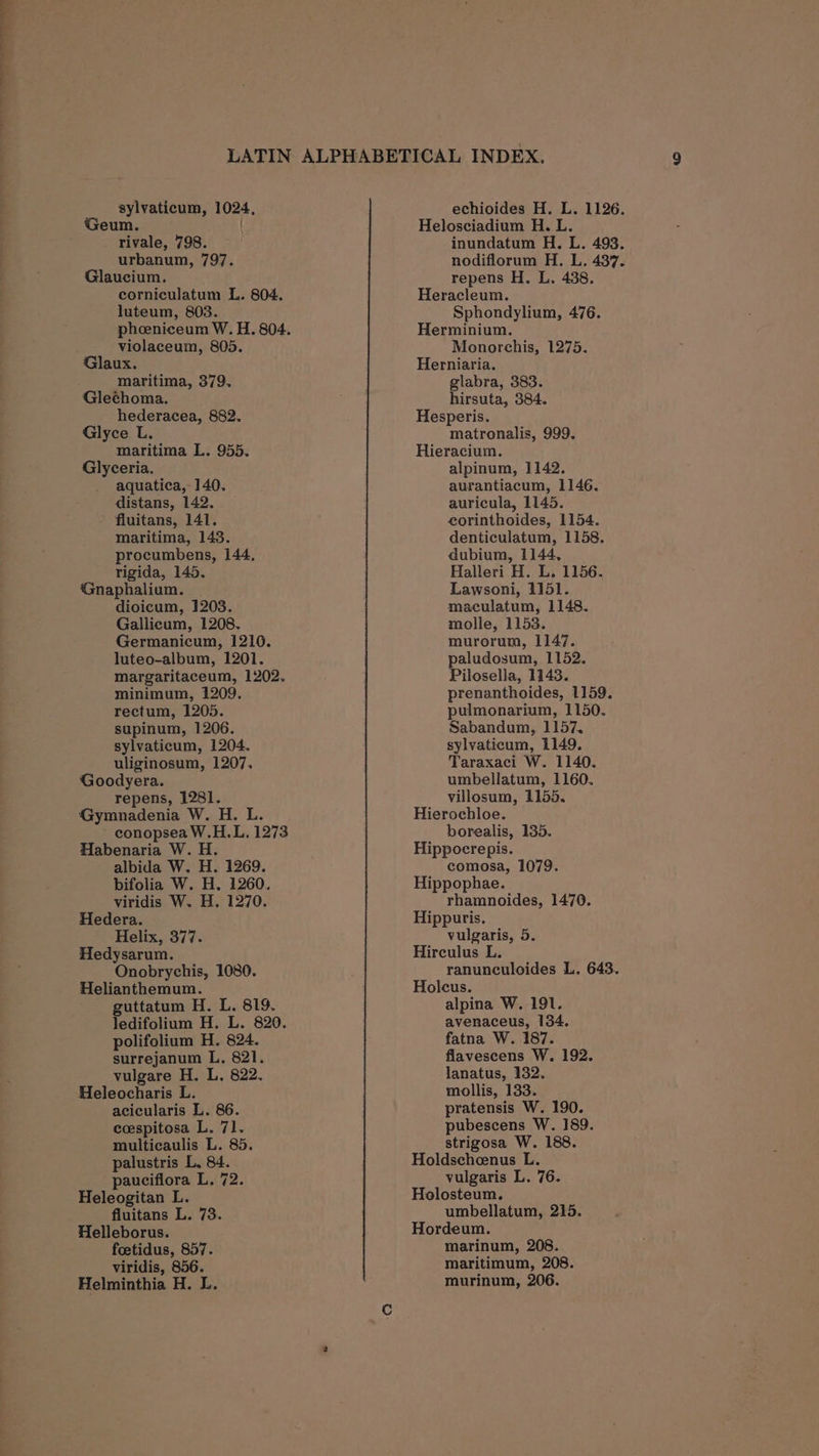 Geum. | rivale, 798. urbanum, 797. Glaucium. corniculatum L. 804. luteum, 803. phoeniceum W. H. 804. violaceum, 805. Glaux. maritima, 379. Glechoma. hederacea, 882. Glyce L. maritima L. 955. Glyceria. aquatica, 140. distans, 142. fluitans, 141. maritima, 143. procumbens, 144, rigida, 145. Gnaphalium. dioicum, 1203. Gallicum, 1208. Germanicum, 1210. luteo-album, 1201. margaritaceum, 1202. minimum, 1209. rectum, 1205. supinum, 1206. sylvaticum, 1204. uliginosum, 1207. Goodyera. repens, 1281. Gymnadenia W. H. L. conopsea W.H.L. 1273 Habenaria W. H. albida W. H. 1269. bifolia W. H. 1260. viridis W. H. 1270. Hedera. Helix, 377. Hedysarum. Onobrychis, 1080. Helianthemum. guttatum H. L. 819. ledifolium H. L. 820. polifolium H. 824. surrejanum L. 821. vulgare H. L. 822. Heleocharis L. acicularis L. 86. ceespitosa L. 71. multicaulis L. 85. palustris L. 84. paucifiora L, 72. Heleogitan L. fluitans L. 73. Helleborus. foetidus, 857. viridis, 856. Helminthia H. L. Helosciadium H. L. inundatum H. L. 493. nodiflorum H. L. 437. repens H. L. 438. Heracleum. Sphondylium, 476. Herminium. Monorchis, 1275. Herniaria. glabra, 383. hirsuta, 384. Hesperis. matronalis, 999. Hieracium. alpinum, 1142. aurantiacum, 1146. auricula, 1145. eorinthoides, 1154. denticulatum, 1158. dubium, 1144, Halleri H. L. 1156. Lawsoni, 1151. maculatum, 1148. molle, 1153. murorum, 1147. paludosum, 1152. Pilosella, 1143. prenanthoides, 1159. pulmonarium, 1150. Sabandum, 1157. sylvaticum, 1149. Taraxaci W. 1140. umbellatum, 1160. villosum, 1155. Hierochloe. borealis, 135. Hippocrepis. comosa, 1079. Hippophae. rhamnoides, 1470. Hippuris. vulgaris, 5. Hirculus L. ranunculoides L, 643. Holcus. alpina W. 191. avenaceus, 134. fatna W. 187. flavescens W, 192. lanatus, 132. mollis, 133. pratensis W. 190. pubescens W. 189. strigosa W. 188. Holdschoenus L. vulgaris L. 76. Helosteum. umbellatum, 215. Hordeum. marinum, 208. maritimum, 208.