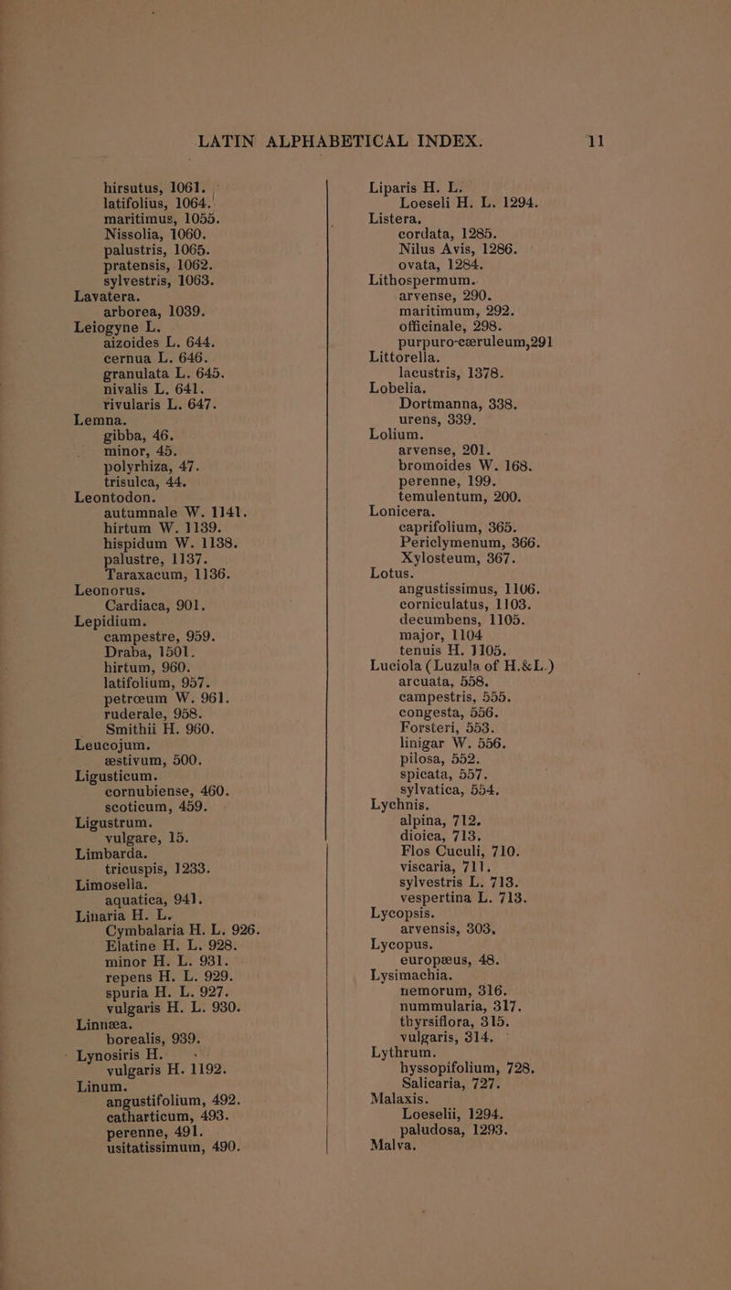 latifolius, 1064. maritimus, 1055. Nissolia, 1060. palustris, 1065. pratensis, 1062. sylvestris, 1063. Lavatera. arborea, 1039. Leiogyne L. aizoides L. 644. cernua L. 646. granulata L. 645. nivalis L. 641. rivularis L. 647. Lemna. gibba, 46. minor, 45. polyrhiza, 47. trisulca, 44. Leontodon. autumnale W. 1141. hirtum W. 1139. hispidum W. 1138. palustre, 1137. Taraxacum, 1136. Leonorus. Cardiaca, 901. Lepidium. campestre, 959. Draba, 1501. hirtum, 960. latifolium, 957. petreum W. 961. ruderale, 958. _ Smithii H. 960. Leucojum. zestivum, 500. Ligusticum. cornubiense, 460. scoticum, 459. Ligustrum. vulgare, 15. Limbarda. tricuspis, 1233. Limosella. aquatica, 941. Linaria H. L. Elatine H. L. 928. minor H. L. 931. repens H. L, 929. spuria H. L. 927. vulgaris H. L. 930. Linnea. borealis, 939. - Lynosiris H. os vulgaris H. 1192. Linum. angustifolium, 492. eatharticum, 493. perenne, 491. usitatissimum, 490. Loeseli H. L. 1294. Listera, cordata, 1285. Nilus Avis, 1286. ovata, 1284. Lithospermum. arvense, 290. maritimum, 292. officinale, 298. purpuro-ceruleum,291 Littorella. lacustris, 1378. Lobelia. Dortmanna, 338. urens, 339. Lolium. arvense, 201. bromoides W. 168. perenne, 199. temulentum, 200. Lonicera. caprifolium, 365. Periclymenum, 366. Xylosteum, 367. Lotus. angustissimus, 1106. corniculatus, 1103. decumbens, 1105. major, 1104 tenuis H. 3105. Luciola (Luzula of H.&amp;L.) arcuata, 558. campestris, 555. congesta, 556. Forsteri, 553. linigar W. 556. pilosa, 552. spicata, 557. sylvatica, 554, Lychnis. alpina, 712, dioica, 713. Flos Cuculi, 710. viscaria, 711. sylvestris L. 713. vespertina L, 713. Lycopsis. arvensis, 303, Lycopus. europeeus, 48. Lysimachia. nemorum, 316. nummularia, 317. thyrsiflora, 315. vulgaris, 314, Lythrum. hyssopifolium, 728. Salicaria, 727. Malaxis. Loeselii, 1294. paludosa, 1293. Malva,