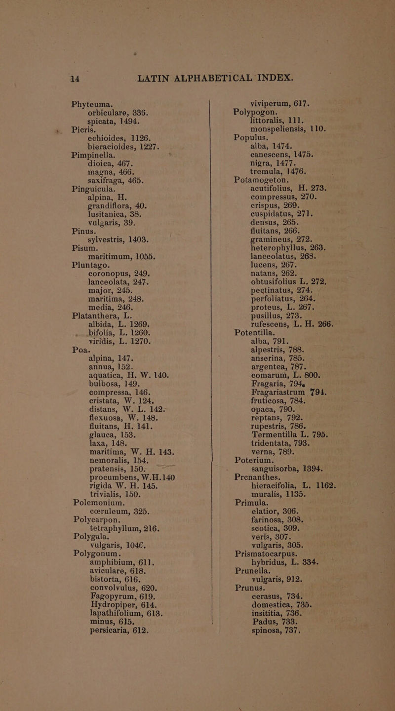 Phyteuma. orbiculare, 336. spicata, 1494. Picris. echioides, 1126. bieracioides, 1227. Pimpinella. dioica, 467. magna, 466. saxifraga, 465. Pinguicula. alpina, H. grandiflora, 40. lusitanica, 38. vulgaris, 39. Pinus. sylvestris, 1403. Pisum. maritimum, 1055. Pluntago. coronopus, 249. lanceolata, 247. major, 245. maritima, 248. media, 246. Platanthera, L. albida, L. 1269. bifolia, L. 1260. viridis, L., 1270. Poa. alpina, 147. annua, 152. aquatica, H. W. 140. bulbosa, 149. compressa, 146. cristata, W. 124, distans, W. L. 142. flexuosa, W. 148. fluitans, H. 141. glauca, 153. laxa, 148. maritima, W. H. 143. nemoralis, 154, pratensis, 150. procumbens, W.H.140 rigida W. H. 145. trivialis, 150. Polemonium. ceruleum, 325. Polycarpon. tetraphyllum, 216. Polygala. vulgaris, 104€, Polygonum. amphibium, 61]. aviculare, 618. bistorta, 616. convolvulus, 620. Fagopyrum, 619. Hydropiper, 614. lapathifolium, 613. minus, 615. persicaria, 612. viviperum, 617. Polypogon. littoralis, 111. monspeliensis, 110. Populus. alba, 1474. canescens, 1475. nigra, 1477. tremula, 1476. Potamogeton. acutifolius, H. 273. compressus, 270. crispus, 269. cuspidatus, 271. densus, 265. fluitans, 266. gramineus, 272. heterophyllus, 263. lanceolatus, 268. lucens, 267. natans, 262. obtusifolius L. 272, pectinatus, 274. — perfoliatus, 264. proteus, L. 267. pusillus, 273. rufescens, L. H. 266. Potentilla. alba, 791. alpestris, 788. anserina, 785. argentea, 787. comarum, L. 800. Fragaria, 794. - Fragariastrum 794. fruticosa, 784. opaca, 790. reptans, 792. rupestris, 786. Termentilla L. 795. tridentata, 793. verna, 789. Poterium. sanguisorba, 1394. Prenanthes. hieracifolia, L. 1162. muralis, 1135. Primula. elatior, 306. farinosa, 308. scotica, 309. veris, 307. vulgaris, 305. Prismatocarpus. hybridus, L. 334. Prunella. vulgaris, 912. Prunus. cerasus, 734. domestica, 735. insititia, 736. Padus, 733. spinosa, 737.