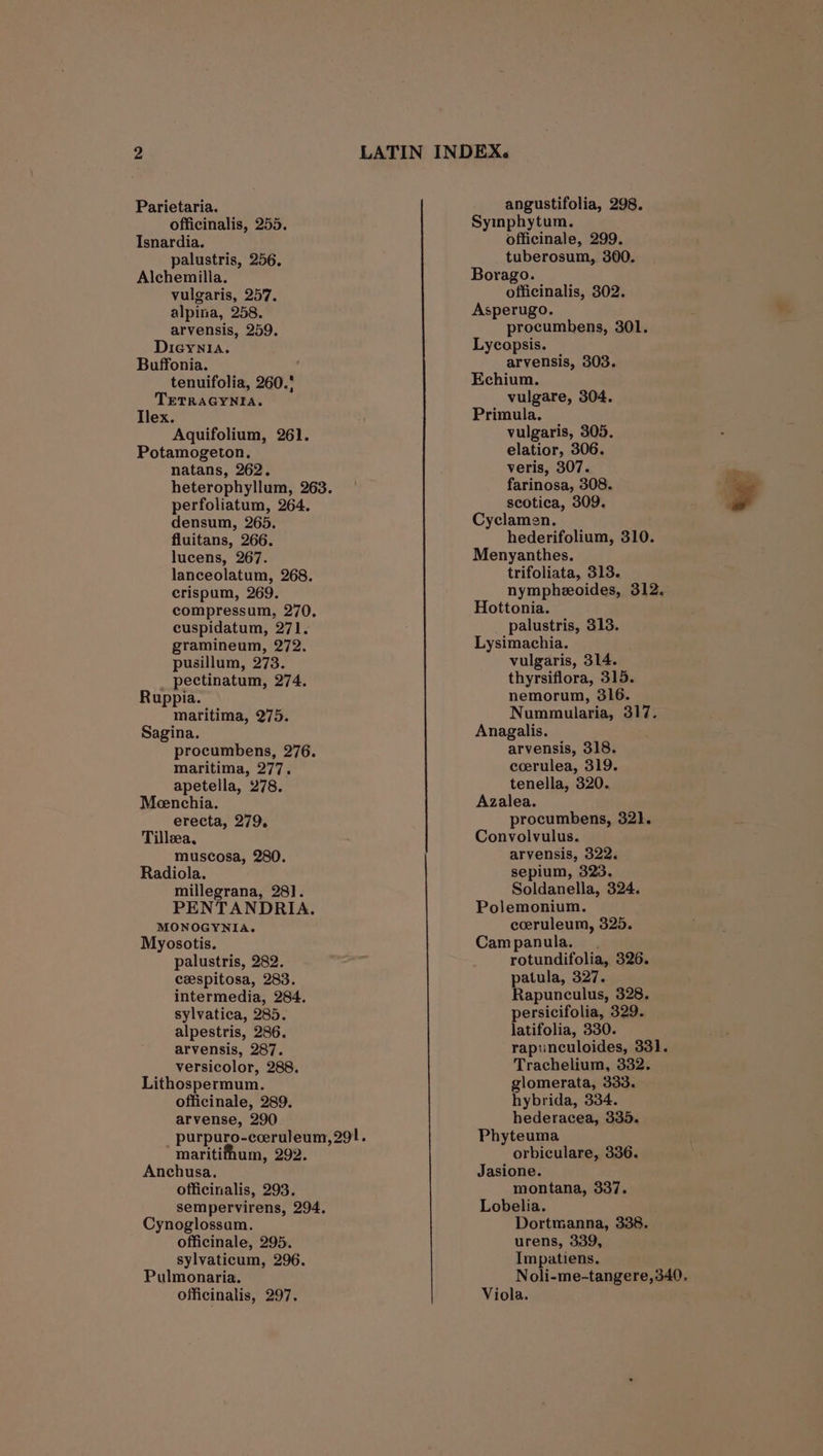 officinalis, 255. Isnardia. palustris, 256. Alchemilla. vulgaris, 257. alpina, 258. arvensis, 259. Dieynia. Buffonia. tenuifolia, 260.' TETRAGYNIA. Ilex. Aquifolium, 261. Potamogeton. natans, 262. perfoliatum, 264. densum, 265. lucens, 267. crispum, 269. compressum, 270, gramineum, 272. pectinatum, 274. maritima, 275. maritima, 277. apetella, 278. Meenchia. Tilleea, Radiola. millegrana, 281. PENTANDRIA. MONOGYNIA. Myosotis. palustris, 282. ceespitosa, 283. intermedia, 284. sylvatica, 285. alpestris, 286. arvensis, 287. versicolor, 288. Lithospermum. officinale, 289. arvense, 290 _ purpuro-ceeruleum, 291. maritifhum, 292. Anchusa, officinalis, 293. sempervirens, 294. Cynoglossam. officinale, 295. sylvaticum, 296. Pulmonaria. officinalis, 297. Symnphytum. officinale, 299. tuberosum, 300. Borago. officinalis, 302. Asperugo. procumbens, 301. Lycopsis. arvensis, 303. Echium. vulgare, 304. Primula. vulgaris, 305. elatior, 306. Mee 307. scotica, 309. Pj Cyclamen. Menyanthes. nympheeoides, 312. Hottonia. Lysimachia. thyrsiflora, 315. Nummularia, 317. coerulea, 319. tenella, 320. Azalea. Convolvulus. sepium, 323. Soldanella, 324. Polemonium. ceruleum, 325. Campanula. . rotundifolia, 326. patula, 327. Rapunculus, 328. persicifolia, 329. latifolia, 330. rapunculoides, 331. Trachelium, 332. glomerata, 333. hybrida, 334. hederacea, 335. Phyteuma orbiculare, 336. Jasione. montana, 337. Lobelia. Dortmanna, 338. urens, 339, Impatiens. Noli-me-tangere,340. Viola. ~
