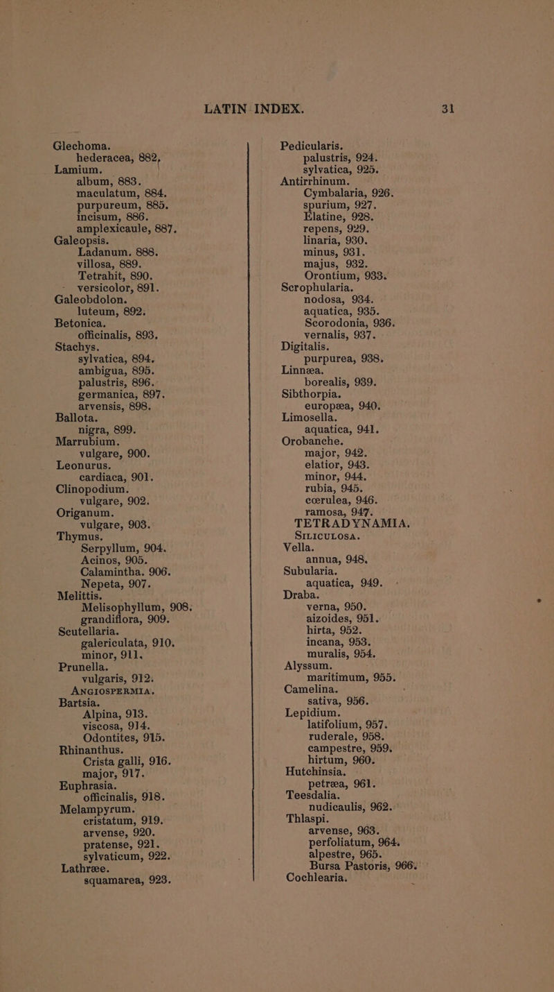 urpureum, 885, Galeopsis. versicolor, 891. Betonica. sylvatica, 894. ambigua, 895. germanica, 897. arvensis, 898. Ballota. Marrubium. vulgare, 900. Leonurus. cardiaca, 901. Clinopodium. Origanum. vulgare, 903. Thymus. Serpyllum, 904. Acinos, 905. Calamintha. 906. Nepeta, 907. Melittis. grandiflora, 909. Scutellaria. galericulata, 910. minor, 911. Prunella. vulgaris, 912. ANGIOSPERMIA. Bartsia. Alpina, 913. viscosa, 914. Odontites, 915. Crista galli, 916. major, 917. Euphrasia. officinalis, 918. Melampyrum. cristatum, 919. arvense, 920. pratense, 921. sylvaticum, 922. Lathree. squamarea, 923. ( spurium, 927. linaria, 930. Scrophularia. Scorodonia, 936. purpurea, 938. Linnea. Sibthorpia. europea, 940. Limosella. Orobanche. major, 942. elatior, 943. minor, 944, rubia, 945. ramosa, 947. TETRADYNAMIA. SILICULOSA. Vella. annua, 948, Subularia. aquatica, 949. Draba. aizoides, 951. hirta, 952. incana, 953. muralis, 954. Alyssum. maritimum, 955. Camelina. sativa, 956. Lepidium. latifolium, 957. ruderale, 958. hirtum, 960. Hutchinsia. petreea, 961. Teesdalia. nudicaulis, 962.: Thlaspi. arvense, 963. perfoliatum, 964. alpestre, 965. Cochlearia.