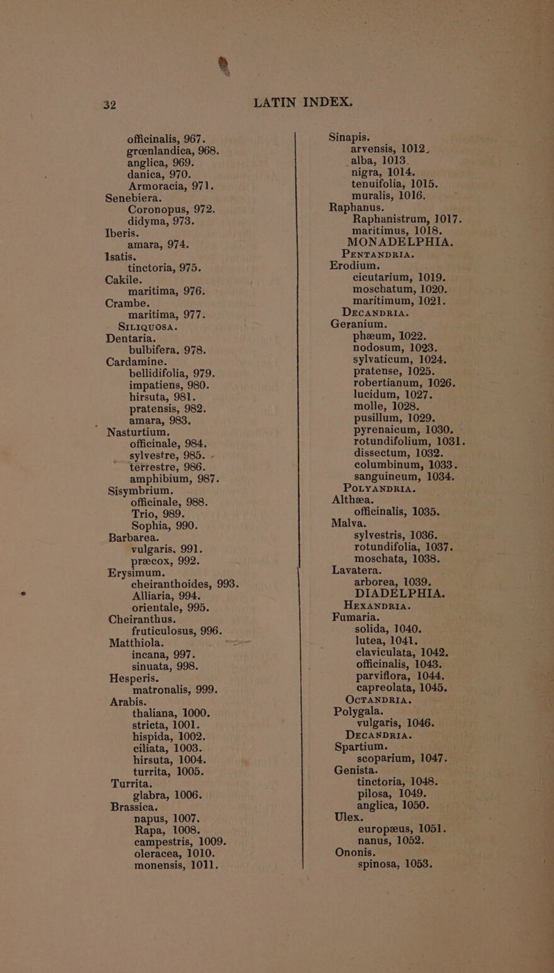officinalis, 967. groenlandica, 968. anglica, 969. danica, 970. Armoracia, 971. Senebiera. Coronopus, 972. didyma, 973. Iberis. amara, 974. Isatis. tinctoria, 975. Cakile. maritima, 976. Crambe. maritima, 977. SILIQUOSA. Dentaria. bulbifera, 978. Cardamine. bellidifolia, 979. impatiens, 980. hirsuta, 981. pratensis, 982. : amara, 983. Nasturtium. officinale, 984, sylvestre, 985. - terrestre, 986. amphibium, 987. Sisymbrium. officinale, 988. Trio, 989. Sophia, 990. Barbarea. vulgaris, 991. preecox, 992. Erysimum. cheiranthoides, 993. Alliaria, 994. orientale, 995. Cheiranthus. fruticulosus, 996. Matthiola. incana, 997. sinuata, 998. Hesperis. matronalis, 999. Arabis. thaliana, 1000. stricta, 1001. hispida, 1002. ciliata, 1003. hirsuta, 1004. turrita, 1005. Turrita. glabra, 1006. Brassica. napus, 1007. Rapa, 1008. campestris, 1009. oleracea, 1010. Sinapis. arvensis, 1012_ alba, 1013. nigra, 1014. tenuifolia, 1015. muralis, 1016. Raphanus. Raphanistrum, 1017. maritimus, 1018. MONADELPHIA. PENTANDRIA. Erodium. cicutarium, 1019. moschatum, 1020. maritimum, 1021. DECANDRIA. Geranium. pheeum, 1022. nodosum, 1023. sylvaticum, 1024. pratense, 1025. robertianum, 1026. lucidum, 1027. molle, 1028. pusillum, 1029. pyrenaicum, 1030. rotundifolium, 1031. dissectum, 1032. columbinum, 1033. sanguineum, 1034. PoLyANDRIA. Althzea. officinalis, 1035. Malva. sylvestris, 1036. | rotundifolia, 1037. moschata, 1038. Lavatera. arborea, 1039. DIADELPHIA. HEXANDRIA. Fumaria. solida, 1040. lutea, 1041. claviculata, 1042. officinalis, 1043. parviflora, 1044. capreolata, 1045. OcTANDRIA. Polygala. vulgaris, 1046. DECANDRIA. Spartium. scoparium, 1047. Genista. tinctoria, 1048. pilosa, 1049. anglica, 1050. Ulex. europzus, 1051. nanus, 1052. Ononis.
