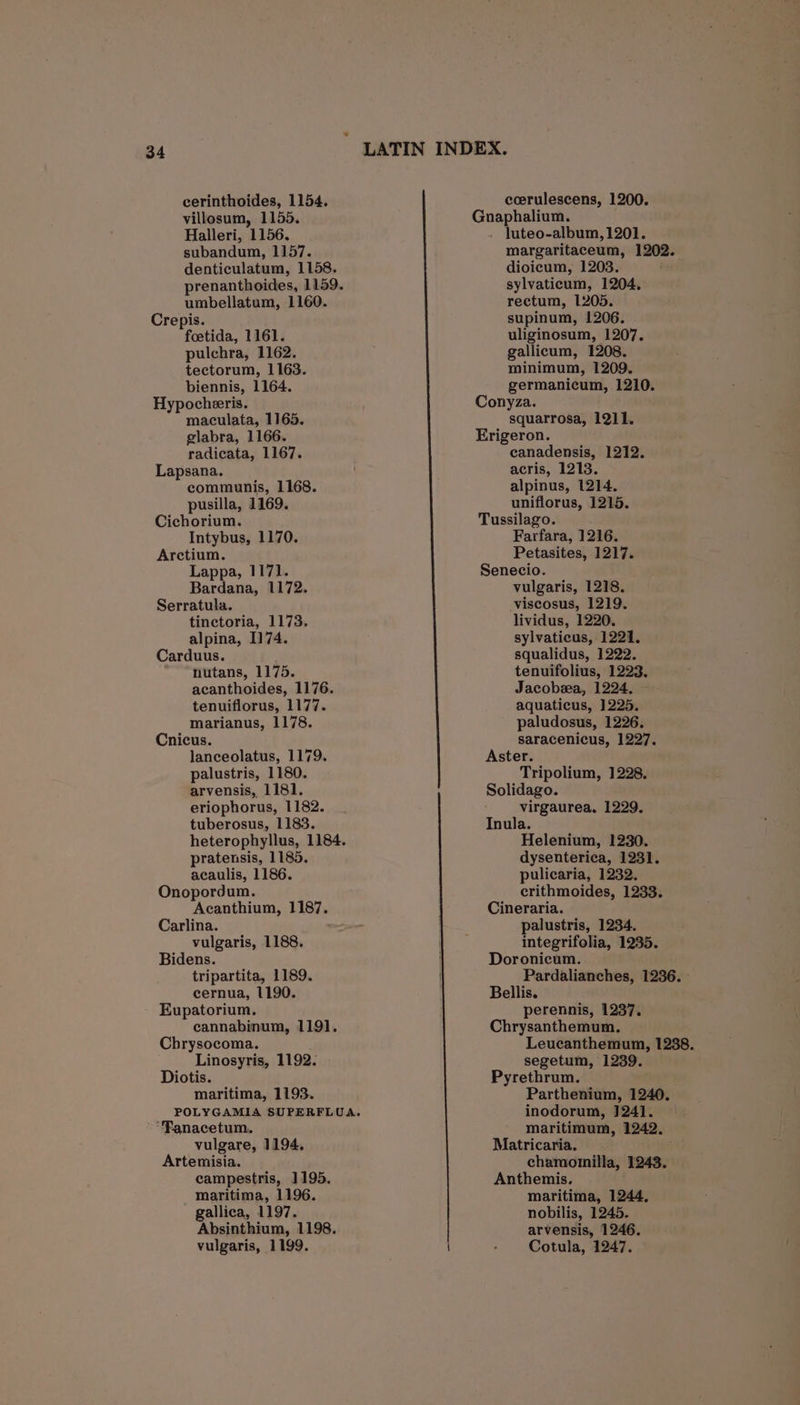 cerinthoides, 1154. villosum, 1155. Halleri, 1156. subandum, 1157. denticulatum, 1158, umbellatum, 1160. Crepis. foetida, 1161. pulchra, 1162. tectorum, 1163. biennis, 1164. Hypocheeris. maculata, 1165. glabra, 1166. radicata, 1167. Lapsana. communis, 1168. pusilla, 1169. Cichorium. Intybus, 1170. Arctium. Lappa, 1171. Bardana, 1172. Serratula. tinectoria, 1173. alpina, I174. Carduus. nutans, 1175. acanthoides, 1176. tenuiflorus, 1177. marianus, 1178. Cnicus. lanceolatus, 1179. palustris, 1180. arvensis, 1181. eriophorus, 1182. tuberosus, 1183. heterophyllus, 1184. pratensis, 1185. acaulis, 1186. Onopordum. Acanthium, 1187. Carlina. vulgaris, 1188. Bidens. tripartita, 1189. cernua, 1190. - Eupatorium. cannabinum, 119]. Chrysocoma. Linosyris, 1192. Diotis. maritima, 1193. “Fanacetum. vulgare, 1194. Artemisia. campestris, 1195. maritima, 1196. gallica, 1197. Absinthium, 1198. vulgaris, 1199. v LATIN INDEX. ceerulescens, 1200. Guaphale™ luteo-album, 1201. margaritaceum, 1202. dioicum, 1203. sylvaticum, 1204, reetum, 1205. supinum, 1206. uliginosum, 1207. gallicum, 1208. minimum, 1209. germanicum, 1210. Conyza. squarrosa, 1211. Erigeron. canadensis, 1212. acris, 1213. alpinus, 1214. uniflorus, 1215. Tussilago. Farfara, 1216. Petasites, 1217. Senecio. vulgaris, 1218. -viscosus, 1219. lividus, 1220. sylvaticus, 1221, squalidus, 1222. tenuifolius, 1223. Jacobsea, 1224. aquaticus, 1225. paludosus, 1226. saracenicus, 1227. Aster. Tripolium, 1228. Solidago. virgaurea. 1229. Inula. Helenium, 1230. dysenterica, 1231. pulicaria, 1232. crithmoides, 1233. Cineraria. palustris, 1234. integrifolia, 1235. Doronicum. Pardalianches, 1236. - Bellis. perennis, 1237. Chrysanthemum. Leucanthemum, 1288. segetum, 1239. Pyrethrum. Parthenium, 1240. inodorum, 1241. maritimum, 1242. Matricaria. chamonnilla, 1243. Anthemis. maritima, 1244. nobilis, 1245. arvensis, 1246. Cotula, 1247.