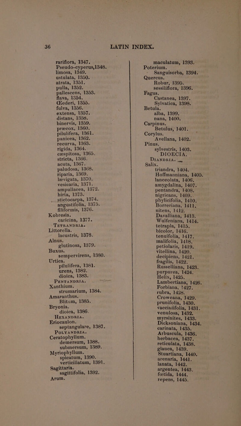 rariflora, 1347. limosa, 1349. ustulata, 1350. atrata, 1351. pulla, 1352. pallescens, 1353. flava, 1354. (ederi, 1355. fulva, 1356. extensa, 1357. distans, 1358. binervis, 1359. precox, 1360. pilulifera, 1361. panicea, 1362. recurva, 1363. rigida, 1364. ceespitosa, 1365. stricta, 1366. acuta, 1307. paludosa, 1368. riparia, 1369. leevigata, 1370. vesicaria, 1371. ampullacea, 1372. hirta, 1373. stictocarpa, 1374. angustifolia, 1375. filiformis, 1376. Kobresia. caricina, 1377. TETRANDRIAc Littorella. lacustris, 1378. Alnus. glutinosa, 1379. Buxus. sempervirens, 1380. Urtica. pilulifera, 1381. urens, 1382. dioica, 1383. PENTANDRIA. Xanthium. strumarium, 1384. Amaranthus. Blitum, 1385. ~ Bryonia. dioica, 1386. HEXANDRIA. Eriocaulon. septangulare, 1387. PoLYANDRIA. Ceratophyllum. demersum, 1388. submersum, 1389. Myriophyllum. spicatum, 1390. verticillatum, 1391. Sagittaria. sagittifolia, 1392. Arum. maculatum, 1393. Poterium. Sanguisorba, 1394. Quercus. Robur, 1395. sessiliflora, 1396. Fagus. Castanea, 1397. Sylvatica, 1398. Betula. alba, 1399. nana, 1400. Carpinus. Betulus, 1401. Corylus. Avellana, 1402. Pinus. sylvestris, 1403. DIOECIA. DiawpRIA. Salix. triandra, 1404. Hoffmanniana, 1405. lanceolata, 1406. amygdalina, 1407. pentandra, 1408. nigricans, 1409.. phylicifolia, 1410. Borreriana, 1411. nitens, 1412. Davalliana, 1413. Wulfeniana, 1414, tetrapla, 1415. bicolor, 1416. tenuifolia, 1417. malifolia, 1418. petiolaris, 1419. vitellina, 1420. decipiens, 1421. fragilis, 1422. Russelliana, 1423. purpurea, 1424. Helix, 1425. Lambertiana, 1426. Forbiana, 1427. rubra, 1428. Croweana, 1429. prunifolia, 1430. vacciniifolia, 1431. venulosa, 1432, myrsinites, 1433. Dicksoniana, 1434. carinata, 1435. Arbuscula, 1436. herbacea, 1437. reticulata, 1438. glauca, 1439, Stuartiana, 1440. arenaria, 1441. lanata, 1442. argentea, 1443. foetida, 1444, repens, 1445,