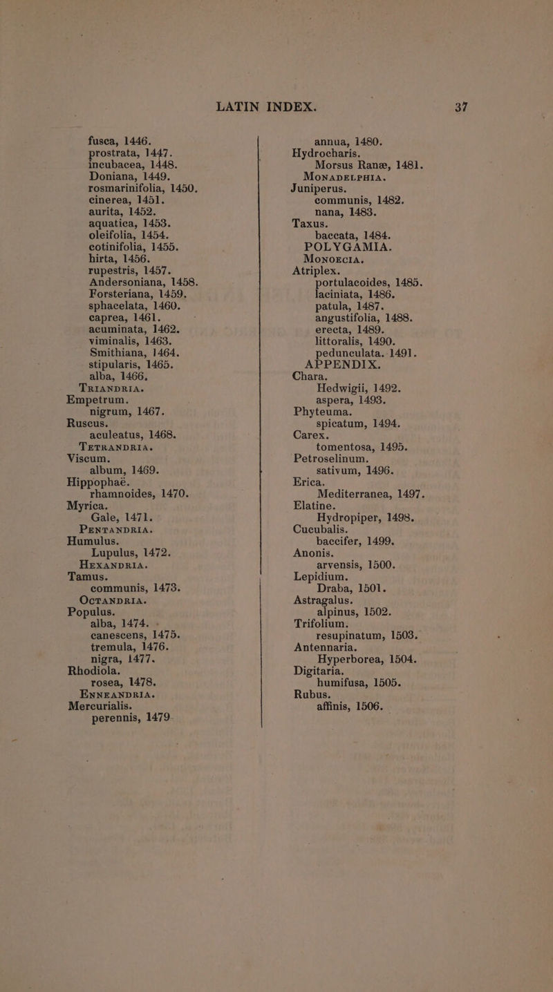 prostrata, avs tape Doniana, 1449. cinerea, 1451. aurita, 1452. aquatica, 1453. oleifolia, 1454. cotinifolia, 1455. hirta, 1456. rupestris, 1457. Forsteriana, 1459. sphacelata, 1460. caprea, 1461. acuminata, 1462. viminalis, 1463. Smithiana, 1464. stipularis, 1465. alba, 1466. TRIANDRIA. Empetrum. nigrum, 1467. Ruscus. aculeatus, 1468. TETRANDRIA. Viscum. album, 1469. Hippophae. Py hamnoides, 1470. Myrica. Gale, 1471. PENTANDRIA. Humulus. Lupulus, 1472. HEXANDRIA. Tamus. communis, 1473. OcTANDRIA. Populus. alba, 1474. canescens, 1475. tremula, 1476. nigra, 1477. Rhodiola. rosea, 1478. ENNEANDRIA. Mercurialis. perennis, 1479- Hydrocharis. Morsus Rane, 1481. MonapELpala. Juniperus. communis, 1482. nana, 1483. Taxus. baceata, 1484. POLYGAMIA. MonoEcia. Atriplex. portulacoides, 1485. laciniata, 1486. patula, 1487. angustifolia, 1488. erecta, 1489. littoralis, 1490. pedunculata. 1491. APPENDIX. Chara. Hedwigii, 1492. aspera, 1493. Phyteuma. spicatum, 1494. Carex. tomentosa, 1495. Petroselinum. sativum, 1496. Erica. Mediterranea, 1497. Elatine. Hydropiper, 1498. Cucubalis. baccifer, 1499. Anonis. arvensis, 1500. Lepidium. Draba, 1501. Astragalus. alpinus, 1502. Trifolium. resupinatum, 1503. Antennaria. Hyperborea, 1504. Digitaria. humifusa, 1505. Rubus. affinis, 1506.