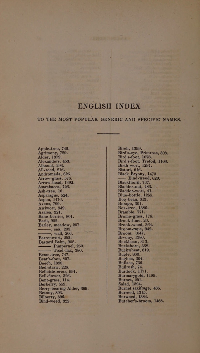 ENGLISH INDEX TO THE MOST POPULAR GENERIC AND SPECIFIC NAMES, - Apple-tree, 742. Agrimony, 729. Alder, 1379. Alexanders, 453. Alkanet, 293. All-seed, 216. Andromeda, 626. Arrow-grass, 576. Arrow-head, 1392. Asarabacca, 726. Ash-tree, 16. Asparagus, 524, Aspen, 1476. Avens, 799. Awlwort, 949. Azalea, 321. Bane-berries, 801. Basil, 902, Barley, meadow, 207. , sea, 208. , wall, 206. Barrenwort, 252. Bastard Balm, 908. Pimpernel, 250. Toad-flax, 380. Beam-tree, 747. Bear’s-foot, 857. Beech, 1398. Bed-straw, 226. Belleisle-cress, 991. Bell-flower, 326. Bent-grass, 114. Berberry, 559. Betony, 893. Bilberry, 596. Bind-weed, 322. Birch, 1399. Bird's-eye, Primrose, 308. Bird's-foot, 1078. Bird’s-foot, Trefoil, 1103. Birth-wort, 1297. Bistort, 616. Black Bryony, 1473. —— Bind-weed, 620. Blackthorn, 737. Bladder-nut, 483. . Bladder-wort, 41. Blue-bottle, 1255. Bog-bean, 313. Borage, 301. Box-tree, 1380. Bramble, 771. Brome-grass, 176. Brook-lime, 26. Brook-weed, 364. Broom-rape, 942, Broom, 1047. Bryony, 1386. Buckbean, 313. Buckthorn, 368. Buckwheat, 619. Bugle, 860. Bugloss, 304. Bullace, 736. Bullrush, 74. Burdock, 1171. Burmarygold, 1189. Burnet, 251. Salad, 1394. Burnet saxifrage, 465. Burreed, 1315. Burweed, 1384. Butcher’s-broom, 1468.