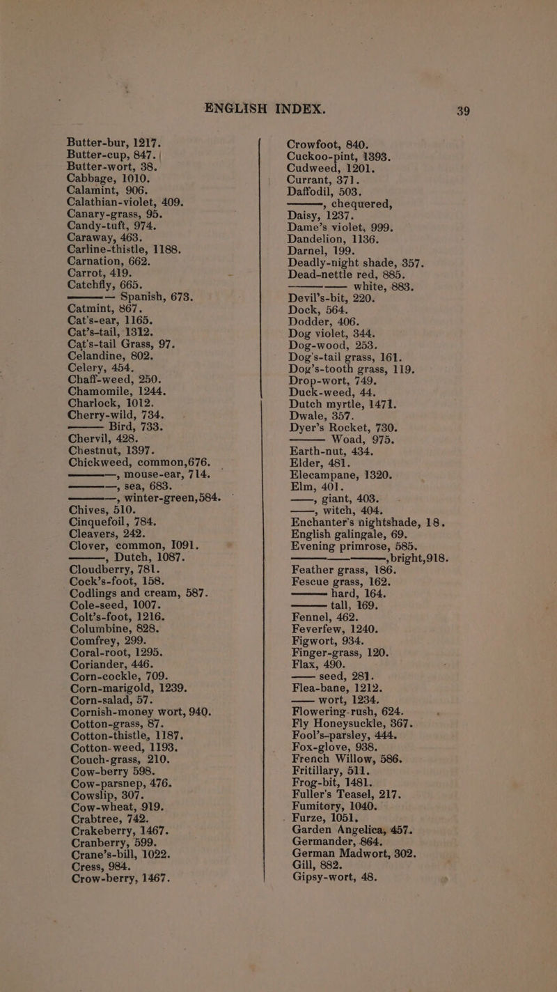 Butter-cup, 847. | Butter-wort, 38. Cabbage, 1010. Calamint, 906. Calathian-violet, 409. Canary-grass, 95. Candy-tuft, 974. Caraway, 463. Carline-thistle, 1188. Carnation, 662. Carrot, 419. Catchfly, 665. — Spanish, 678. Catmint, 867. Cat’s-ear, 1165. Cat’s-tail, 1312. Cat’s-tail Grass, 97. Celandine, 802. Celery, 454. Chaff-weed, 250. Chamomile, 1244. Charlock, 1012. Cherry-wild, 734. Bird, 733. Chervil, 428. Chestnut, 1897. Chickweed, common,676. » mouse-ear, 714. —, sea, 683. —, winter-green, 584. Chives, 510. Cinquefoil, 784. Cleavers, 242. Clover, common, I091. , Dutch, 1087. Cloudberry, 781. Cock’s-foot, 158. Codlings and cream, 587. Cole-seed, 1007. Colt’s-foot, 1216. Columbine, 828. Comfrey, 299. Coral-root, 1295. Coriander, 446. Corn-cockle, 709. Corn-marigold, 1239. Corn-salad, 57. Cornish-money wort, 940. Cotton-grass, 87. Cotton-thistle, 1187. Cotton-weed, 1193. Couch-grass, 210. Cow-berry 598. Cow-parsnep, 476. Cowslip, 307. Cow-wheat, 919. Crabtree, 742. Crakeberry, 1467. Cranberry, 599. Crane’s-bill, 1022. Cress, 984. Crow-berry, 1467. Cuckoo-pint, 1393. Cudweed, 1201. Currant, 371. Daffodil, 503, , chequered, Daisy, 1237. Dame’s violet, 999. Dandelion, 1136. Darnel, 199. Deadly-night shade, 357. Dead-nettle red, 885. — white, 883. Devil’s-bit, 220. Dock, 564. Dodder, 406. Dog violet, 344. Dog-wood, 253. Dog’s-tail grass, 161. Dog’s-tooth grass, 119. Drop-wort, 749. Duck-weed, 44. Dutch myrtle, 1471. Dwale, 357. Dyer’s Rocket, 730. Woad, 975. Earth-nut, 434. Elder, 481. Elecampane, 1320. Elm, 401. ——, giant, 403. ——, witch, 404. Enchanter’s nightshade, 18. English galingale, 69. Evening primrose, 585. bright, 918. Feather grass, 186. Fescue grass, 162. hard, 164. tall, 169. Fennel, 462. Feverfew, 1240. Figwort, 934. Finger-grass, 120. Flax, 490. seed, 28]. Flea-bane, 1212. wort, 1234. Flowering-rush, 624. Fly Honeysuckle, 367. Fool’s-parsley, 444. Fox-glove, 938. French Willow, 586. Fritillary, 511. Frog-bit, 1481. Fuller’s Teasel, 217. Fumitory, 1040. Garden Angelica, 457. Germander, 864. German Madwort, 302. Gill, 882. Gipsy-wort, 48.