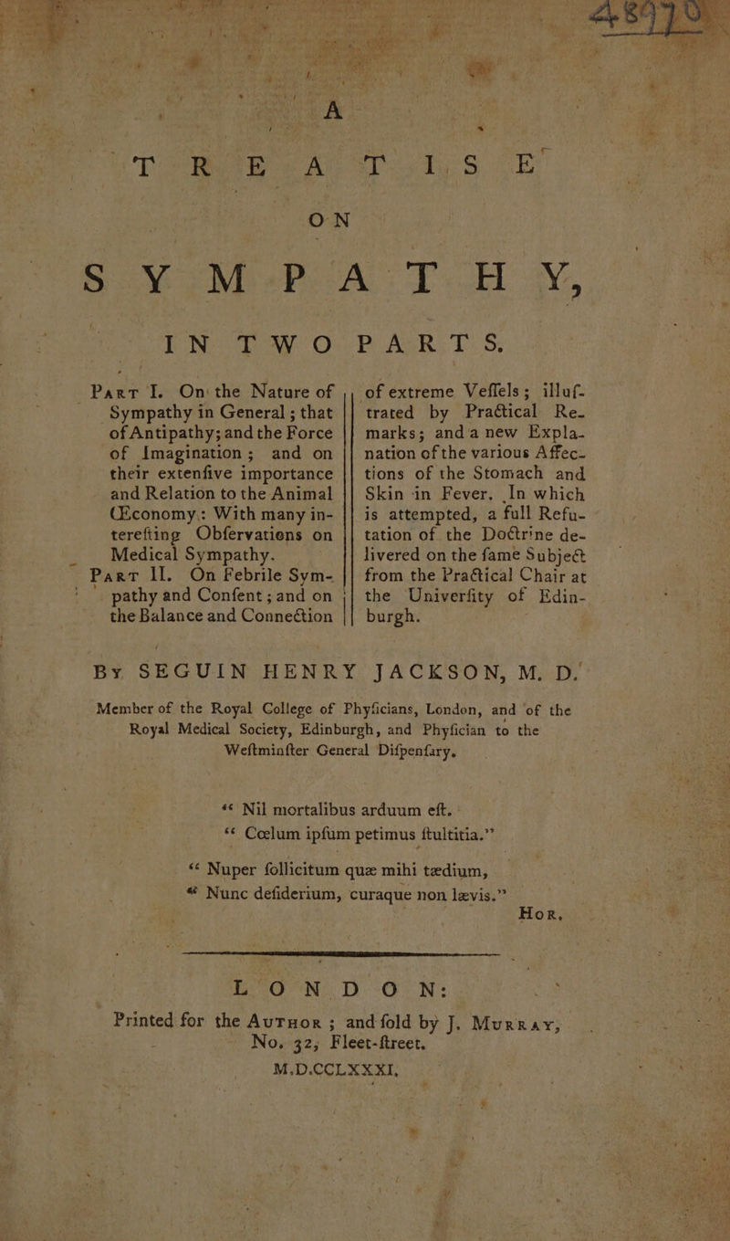 aa ci a a Ruhr ‘ ry Og ’ . y ie | Poy 0el ny a : Ae nt ee sa b . t a. iT Ow 2 A ON - ees. IN TWO Sympathy in General ; that of Antipathy; and the Force of Imagination; and on their extenfive importance and Relation to the Animal C£conomy,: With many in- terefting Obfervatiens on Medical Sympathy. _ pathy and Confent ; and on | the Balance and Conneétion | PUAGR: 'T: S; of extreme Veflels; illuf- trated by Practical Re. marks; anda new Expla. nation of the various A ffec_ tions of the Stomach and Skin in Fever, In which is attempted, a full Refu- tation of the Dottrine de- livered on the fame Subjeé&amp; from the Praétical Chair at the Univerfity of Edin- burgh. ‘© Colum ipfum petimus ftultitia.” Hor, No,32; Fle et- ftreet,
