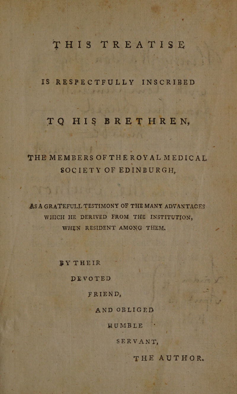 eee ‘ THIS TREATISE IS RESPECTFULLY INSCRIBED SS - TQ HIS BRETHREN, ) THE MEMBERS OF THE ROYAL MEDICAL SOCIETY OF EDINBURGH, AS A GRATEFULL TESTIMONY OF THE MANY ADVANTAGES WHICH HE DERIVED FROM THE INSTITUTION, WHEN RESIDENT AMONG THEM, BY THEIR DEVOTED FRIEND, AND OBLIGED HUMBLE SERVANT, THE AUTHOR,